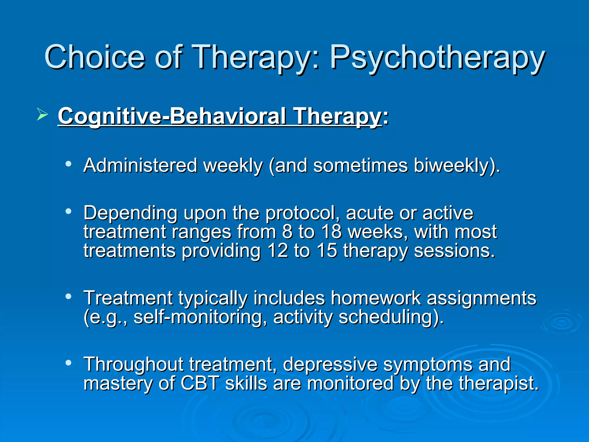 Choice of Therapy: Psychotherapy Cognitive-Behavioral Therapy : Administered weekly (and sometimes biweekly). Depending upon the protocol, acute or active treatment ranges from 8 to 18 weeks, with most treatments providing 12 to 15 therapy sessions. Treatment typically includes homework assignments (e.g., self-monitoring, activity scheduling). Throughout treatment, depressive symptoms and mastery of CBT skills are monitored by the therapist. 