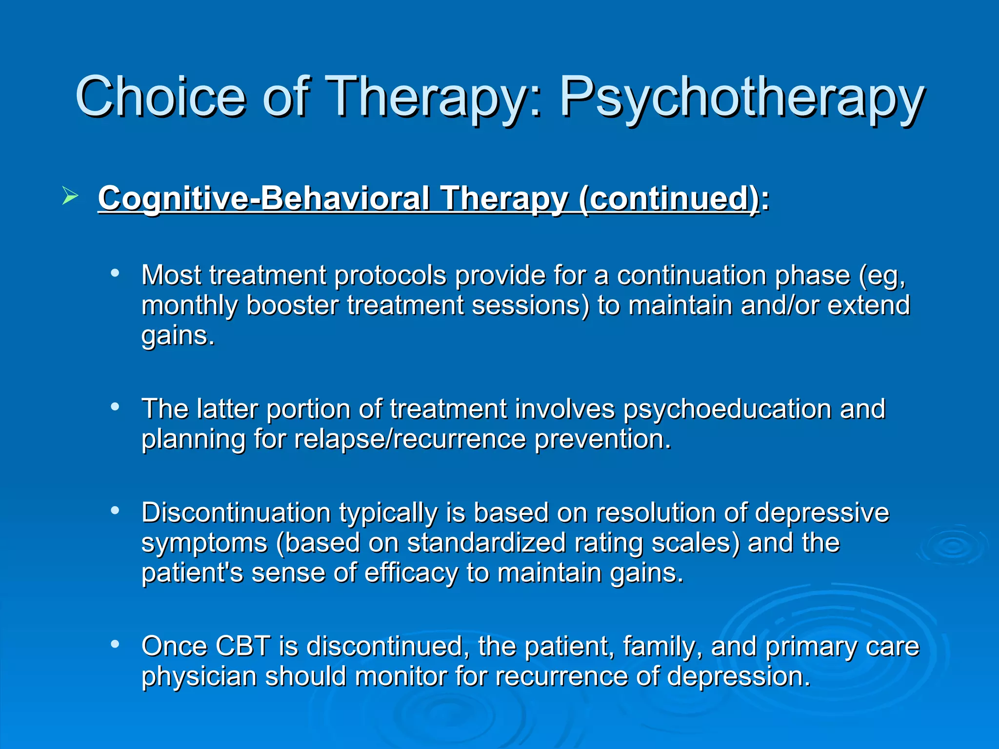 Choice of Therapy: Psychotherapy Cognitive-Behavioral Therapy (continued) : Most treatment protocols provide for a continuation phase (eg, monthly booster treatment sessions) to maintain and/or extend gains. The latter portion of treatment involves psychoeducation and planning for relapse/recurrence prevention. Discontinuation typically is based on resolution of depressive symptoms (based on standardized rating scales) and the patient's sense of efficacy to maintain gains. Once CBT is discontinued, the patient, family, and primary care physician should monitor for recurrence of depression.  