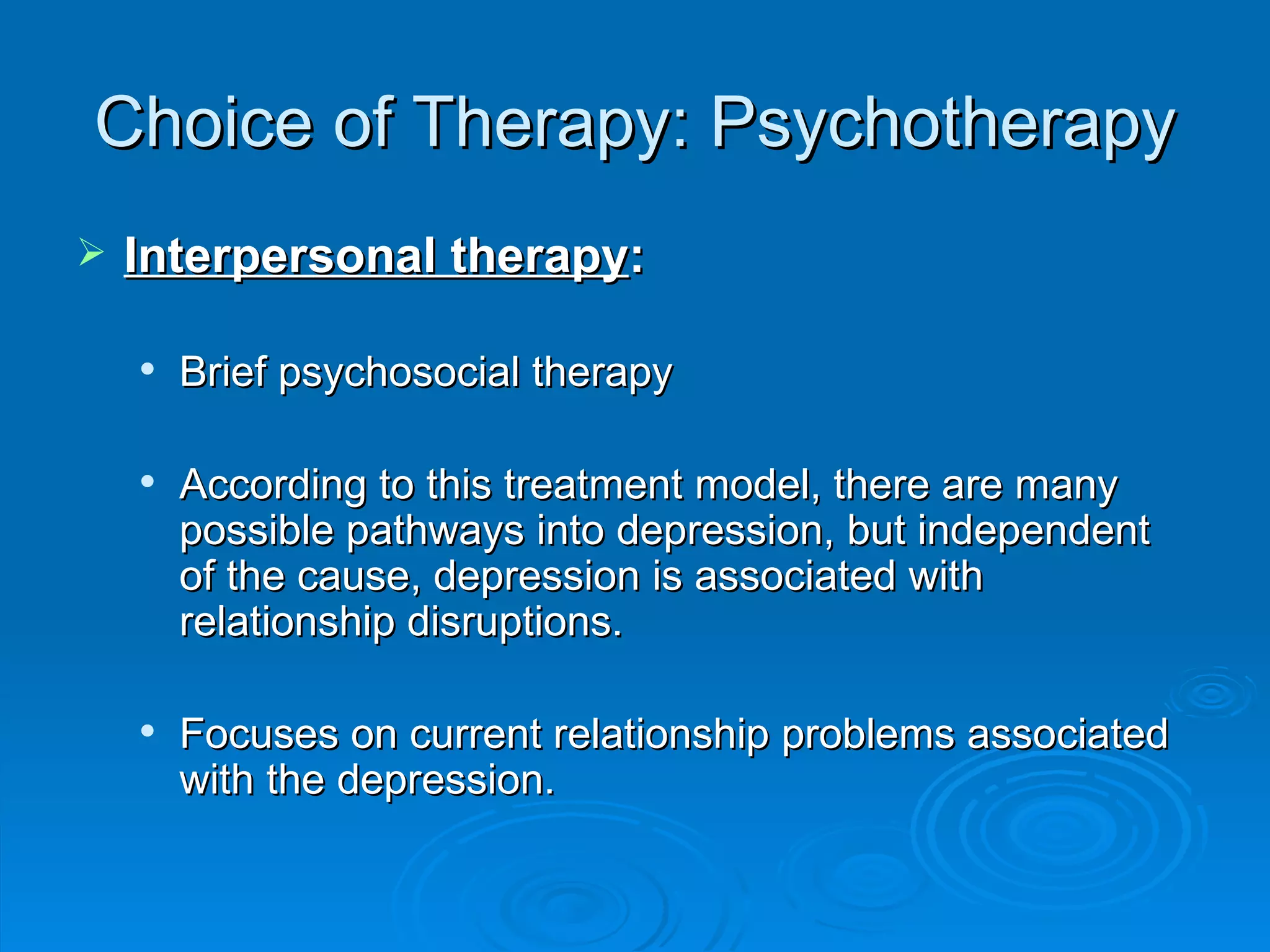 Choice of Therapy: Psychotherapy Interpersonal therapy : Brief psychosocial therapy According to this treatment model, there are many possible pathways into depression, but independent of the cause, depression is associated with relationship disruptions.  Focuses on current relationship problems associated with the depression.  