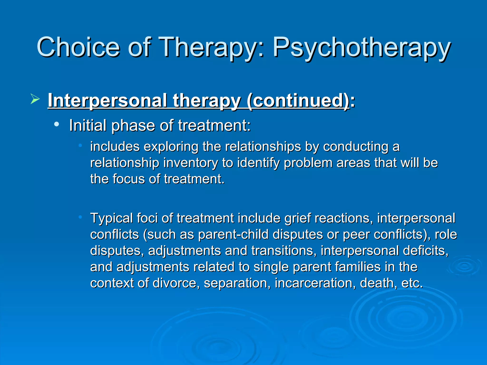 Choice of Therapy: Psychotherapy Interpersonal therapy (continued) : Initial phase of treatment: includes exploring the relationships by conducting a relationship inventory to identify problem areas that will be the focus of treatment. Typical foci of treatment include grief reactions, interpersonal conflicts (such as parent-child disputes or peer conflicts), role disputes, adjustments and transitions, interpersonal deficits, and adjustments related to single parent families in the context of divorce, separation, incarceration, death, etc. 