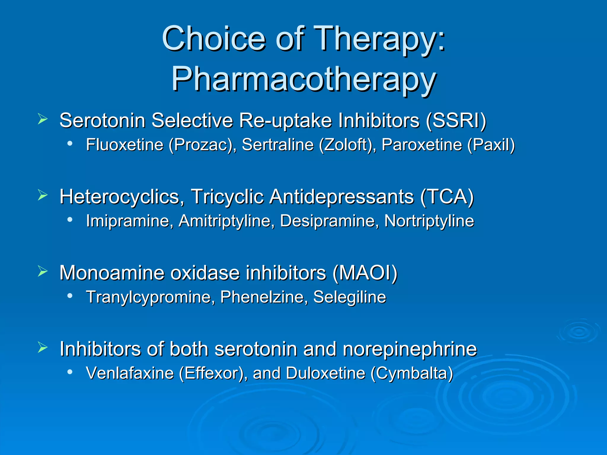 Choice of Therapy: Pharmacotherapy Serotonin Selective Re-uptake Inhibitors (SSRI) Fluoxetine (Prozac), Sertraline (Zoloft), Paroxetine (Paxil) Heterocyclics, Tricyclic Antidepressants (TCA) Imipramine, Amitriptyline, Desipramine, Nortriptyline Monoamine oxidase inhibitors (MAOI) Tranylcypromine, Phenelzine, Selegiline  Inhibitors of both serotonin and norepinephrine Venlafaxine (Effexor), and Duloxetine (Cymbalta) 