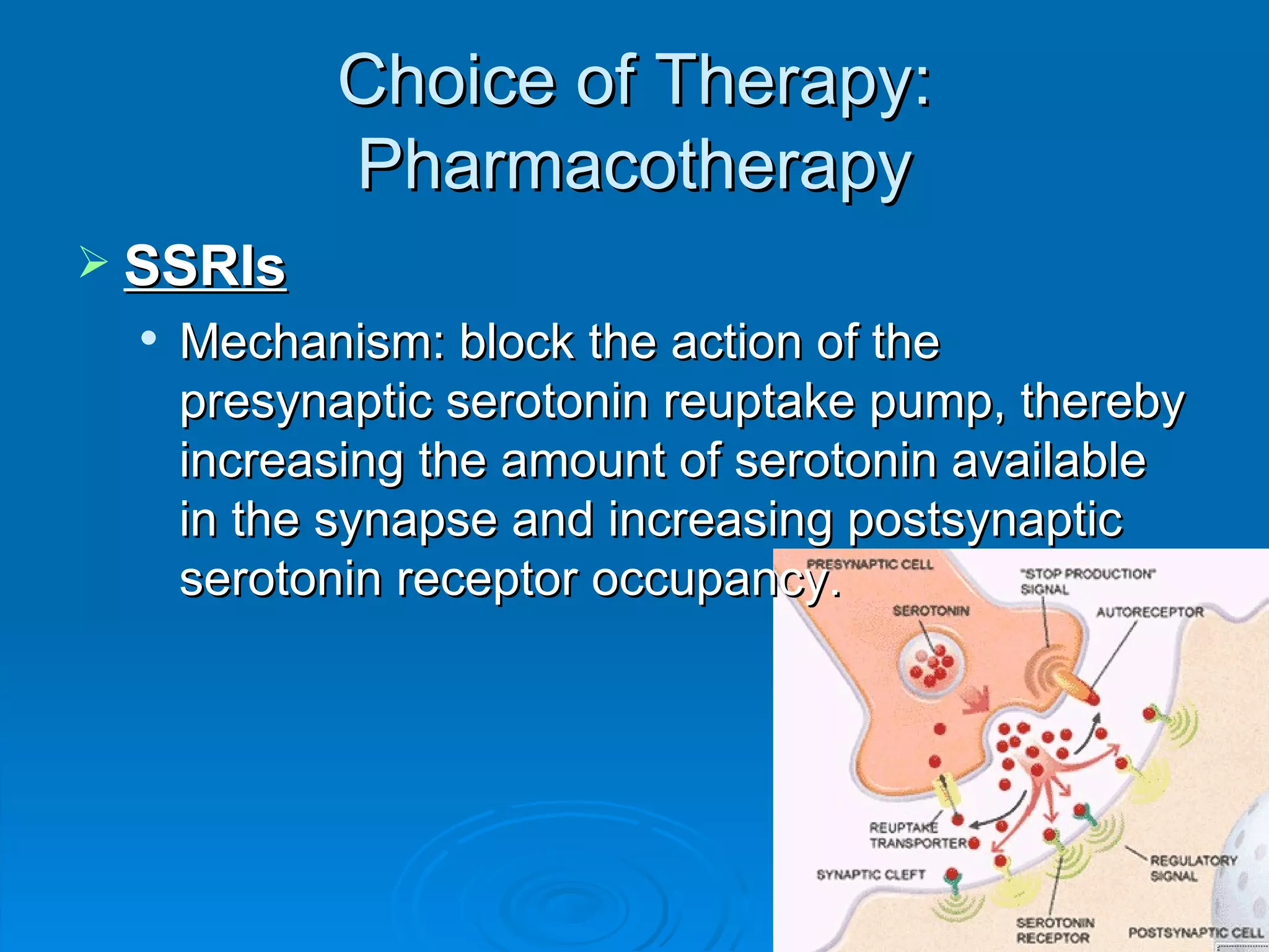 Choice of Therapy: Pharmacotherapy SSRIs Mechanism: block the action of the presynaptic serotonin reuptake pump, thereby increasing the amount of serotonin available in the synapse and increasing postsynaptic serotonin receptor occupancy.  