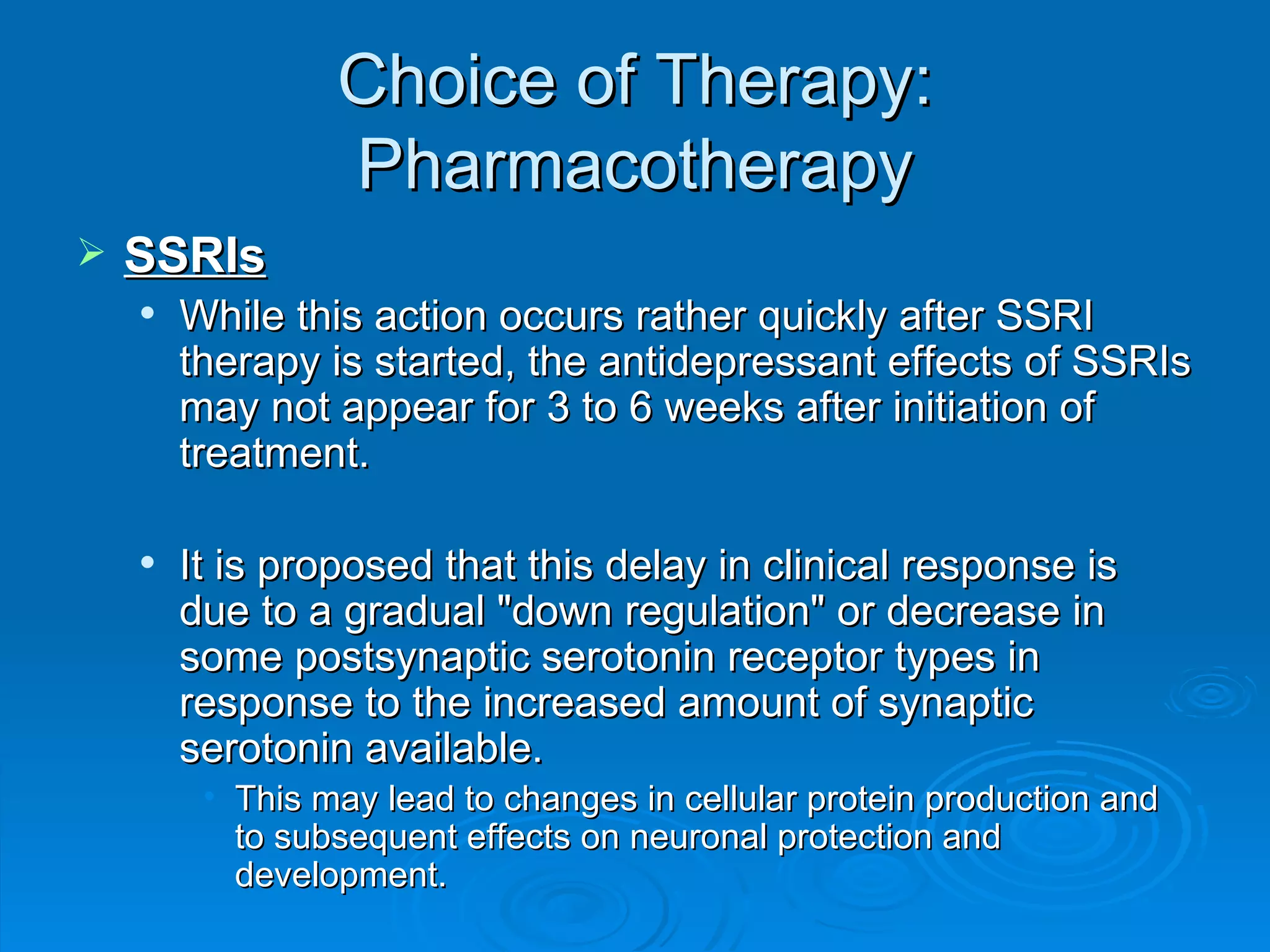 Choice of Therapy: Pharmacotherapy SSRIs While this action occurs rather quickly after SSRI therapy is started, the antidepressant effects of SSRIs may not appear for 3 to 6 weeks after initiation of treatment. It is proposed that this delay in clinical response is due to a gradual "down regulation" or decrease in some postsynaptic serotonin receptor types in response to the increased amount of synaptic serotonin available. This may lead to changes in cellular protein production and to subsequent effects on neuronal protection and development. 