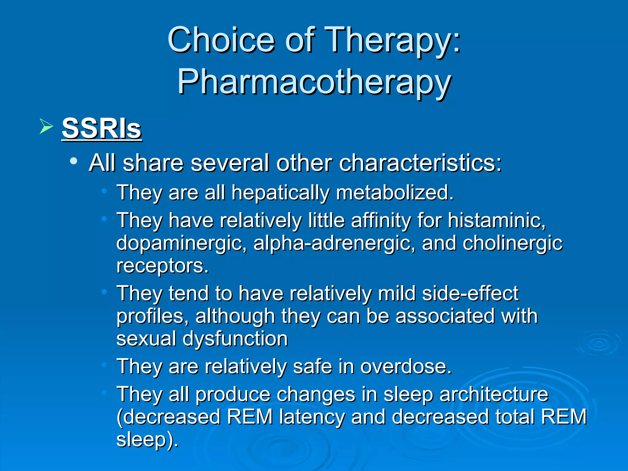 Choice of Therapy: Pharmacotherapy SSRIs All share several other characteristics: They are all hepatically metabolized.  They have relatively little affinity for histaminic, dopaminergic, alpha-adrenergic, and cholinergic receptors.  They tend to have relatively mild side-effect profiles, although they can be associated with sexual dysfunction They are relatively safe in overdose.  They all produce changes in sleep architecture (decreased REM latency and decreased total REM sleep).  