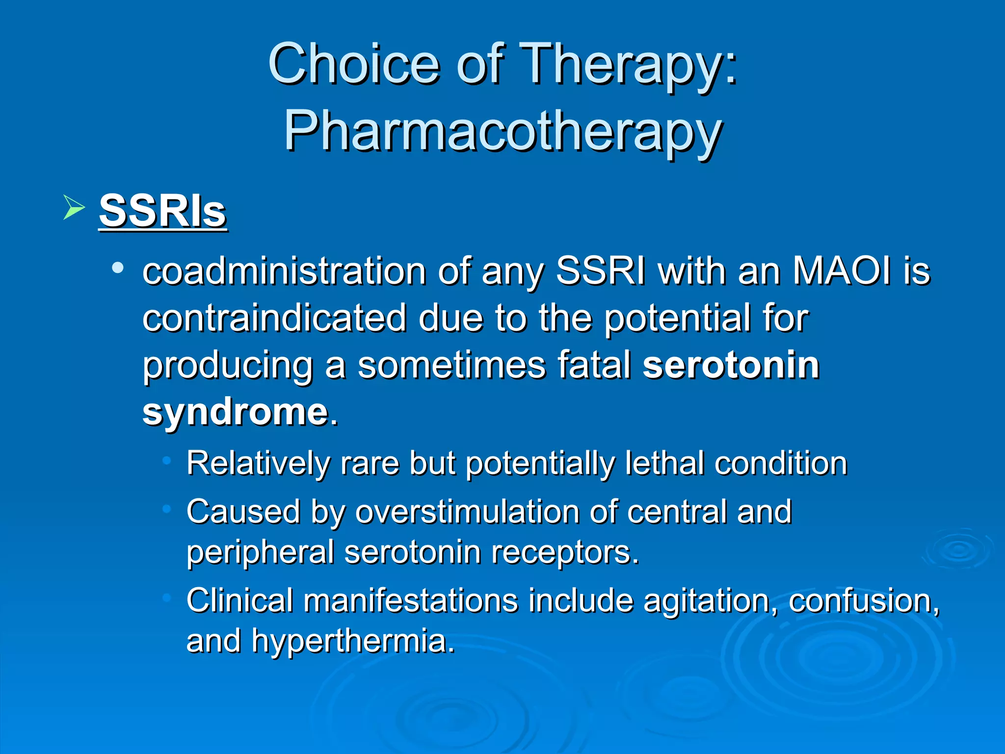 Choice of Therapy: Pharmacotherapy SSRIs coadministration of any SSRI with an MAOI is contraindicated due to the potential for producing a sometimes fatal  serotonin syndrome . Relatively rare but potentially lethal condition Caused by overstimulation of central and peripheral serotonin receptors. Clinical manifestations include agitation, confusion, and hyperthermia.  