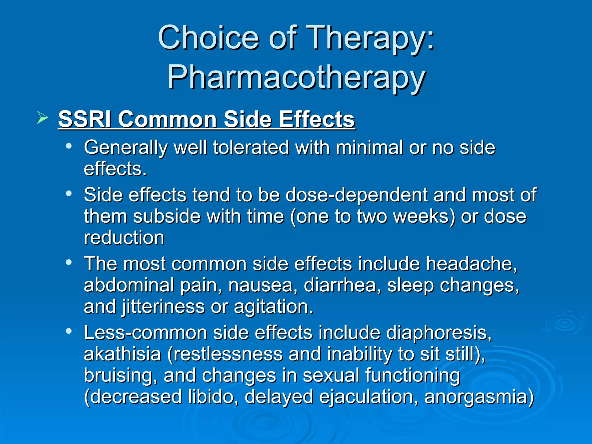 Choice of Therapy: Pharmacotherapy SSRI Common Side Effects Generally well tolerated with minimal or no side effects. Side effects tend to be dose-dependent and most of them subside with time (one to two weeks) or dose reduction The most common side effects include headache, abdominal pain, nausea, diarrhea, sleep changes, and jitteriness or agitation. Less-common side effects include diaphoresis, akathisia (restlessness and inability to sit still), bruising, and changes in sexual functioning (decreased libido, delayed ejaculation, anorgasmia)  