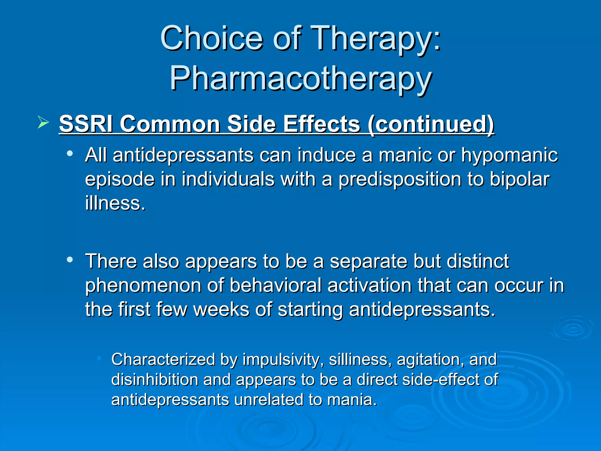 Choice of Therapy: Pharmacotherapy SSRI Common Side Effects (continued) All antidepressants can induce a manic or hypomanic episode in individuals with a predisposition to bipolar illness.  There also appears to be a separate but distinct phenomenon of behavioral activation that can occur in the first few weeks of starting antidepressants. Characterized by impulsivity, silliness, agitation, and disinhibition and appears to be a direct side-effect of antidepressants unrelated to mania.  