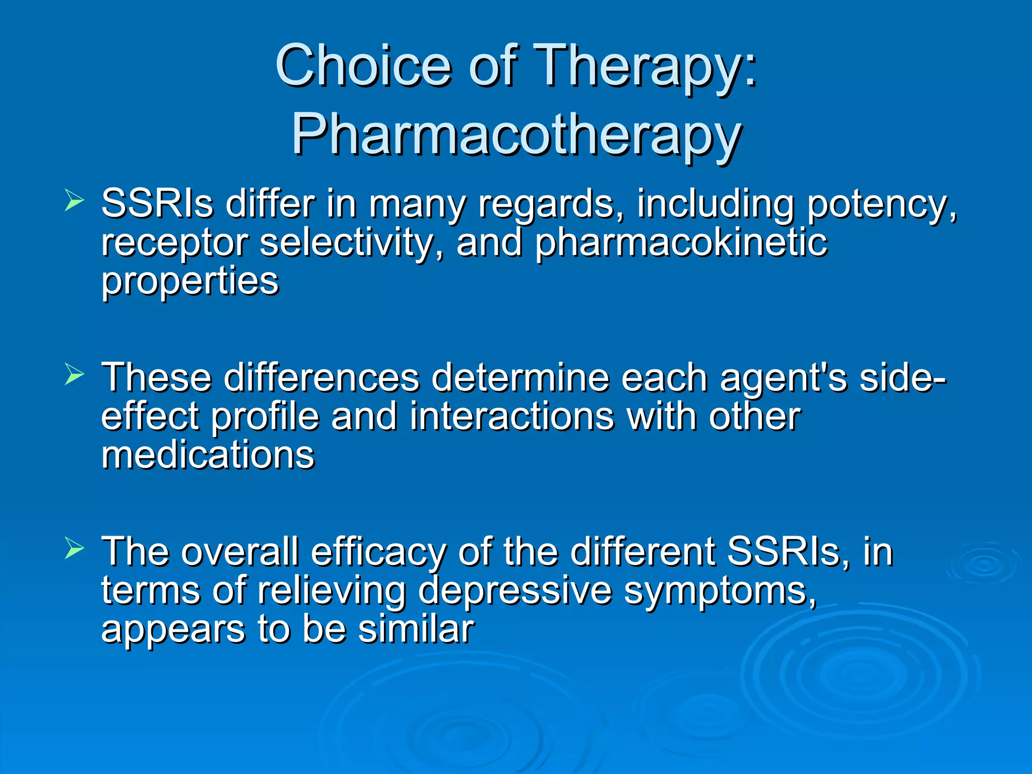 Choice of Therapy: Pharmacotherapy SSRIs differ in many regards, including potency, receptor selectivity, and pharmacokinetic properties These differences determine each agent's side-effect profile and interactions with other medications The overall efficacy of the different SSRIs, in terms of relieving depressive symptoms, appears to be similar  