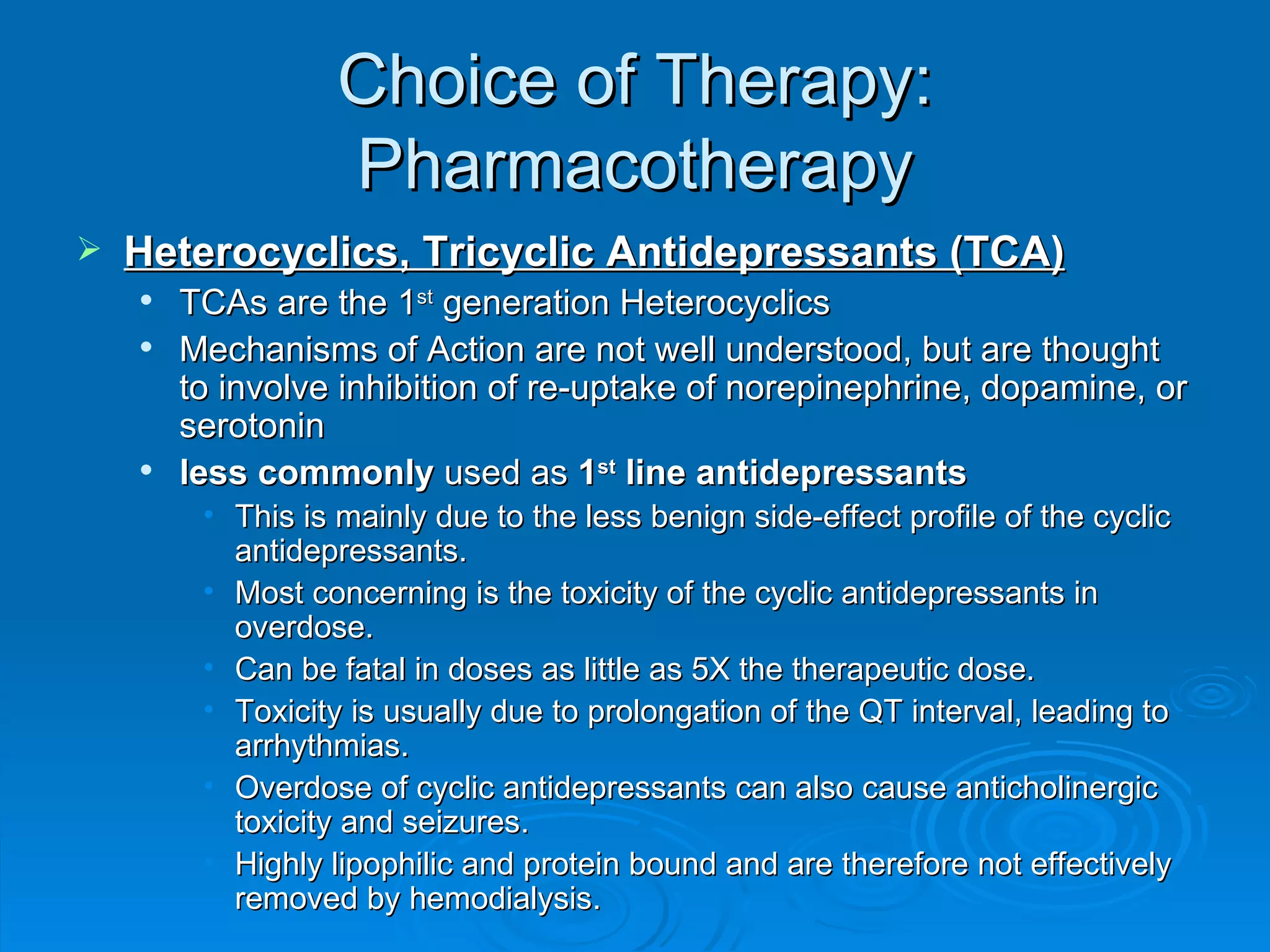 Choice of Therapy: Pharmacotherapy Heterocyclics, Tricyclic Antidepressants (TCA) TCAs are the 1 st  generation Heterocyclics Mechanisms of Action are not well understood, but are thought to involve inhibition of re-uptake of norepinephrine, dopamine, or serotonin less commonly  used as  1 st  line antidepressants This is mainly due to the less benign side-effect profile of the cyclic antidepressants.  Most concerning is the toxicity of the cyclic antidepressants in overdose. Can be fatal in doses as little as 5X the therapeutic dose. Toxicity is usually due to prolongation of the QT interval, leading to arrhythmias. Overdose of cyclic antidepressants can also cause anticholinergic toxicity and seizures. Highly lipophilic and protein bound and are therefore not effectively removed by hemodialysis.  