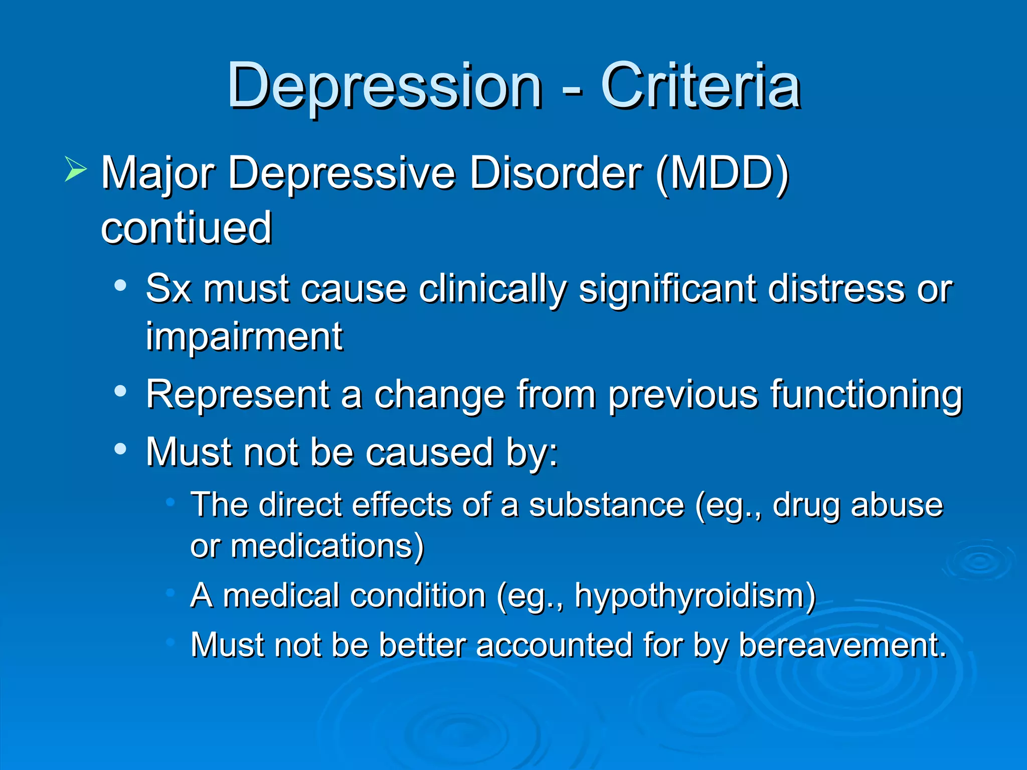 Depression - Criteria Major Depressive Disorder (MDD) contiued Sx must cause clinically significant distress or impairment Represent a change from previous functioning Must not be caused by: The direct effects of a substance (eg., drug abuse or medications)  A medical condition (eg., hypothyroidism) Must not be better accounted for by bereavement. 