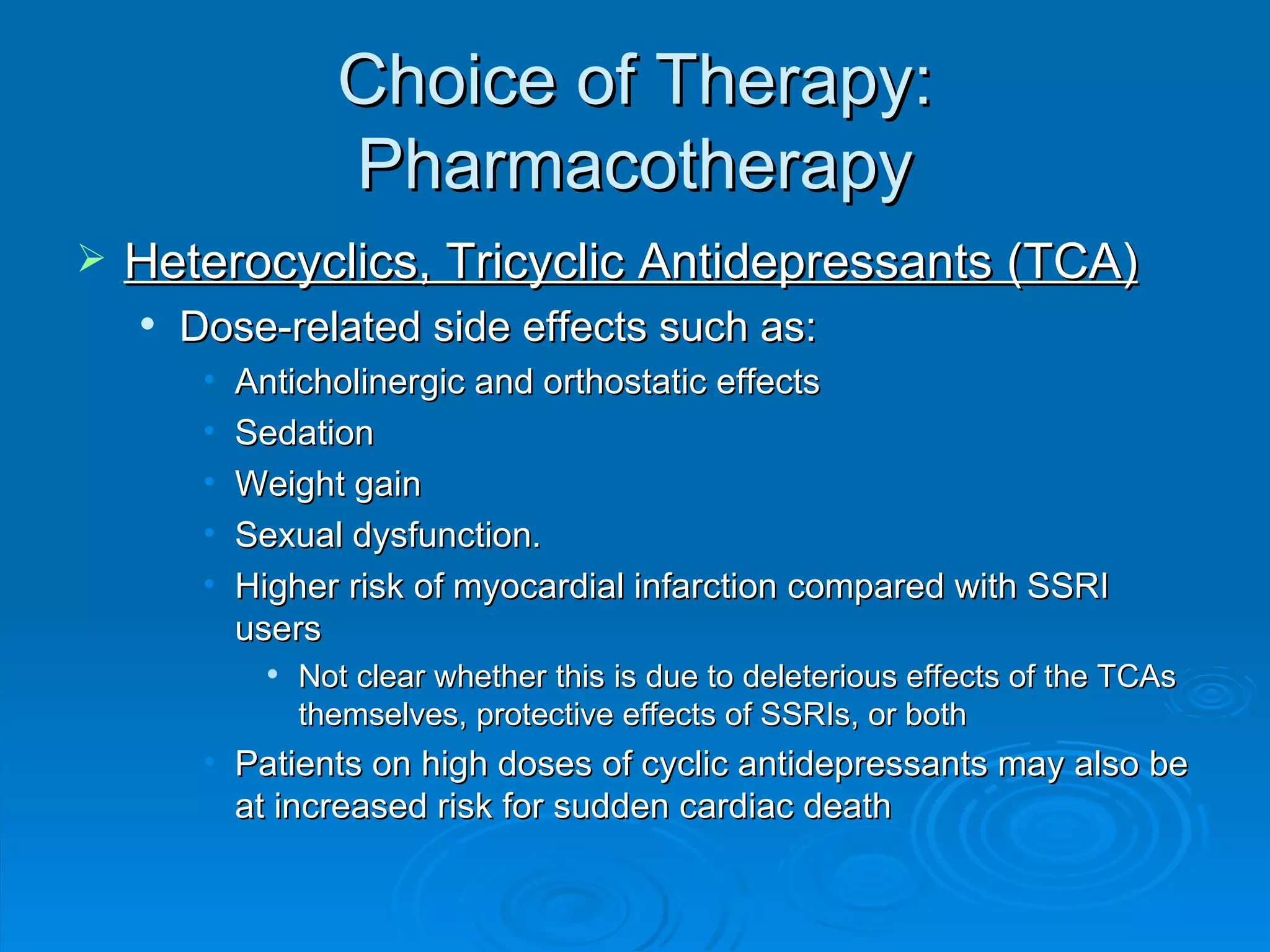 Choice of Therapy: Pharmacotherapy Heterocyclics, Tricyclic Antidepressants (TCA) Dose-related side effects such as: Anticholinergic and orthostatic effects Sedation Weight gain Sexual dysfunction. Higher risk of myocardial infarction compared with SSRI users Not clear whether this is due to deleterious effects of the TCAs themselves, protective effects of SSRIs, or both Patients on high doses of cyclic antidepressants may also be at increased risk for sudden cardiac death 