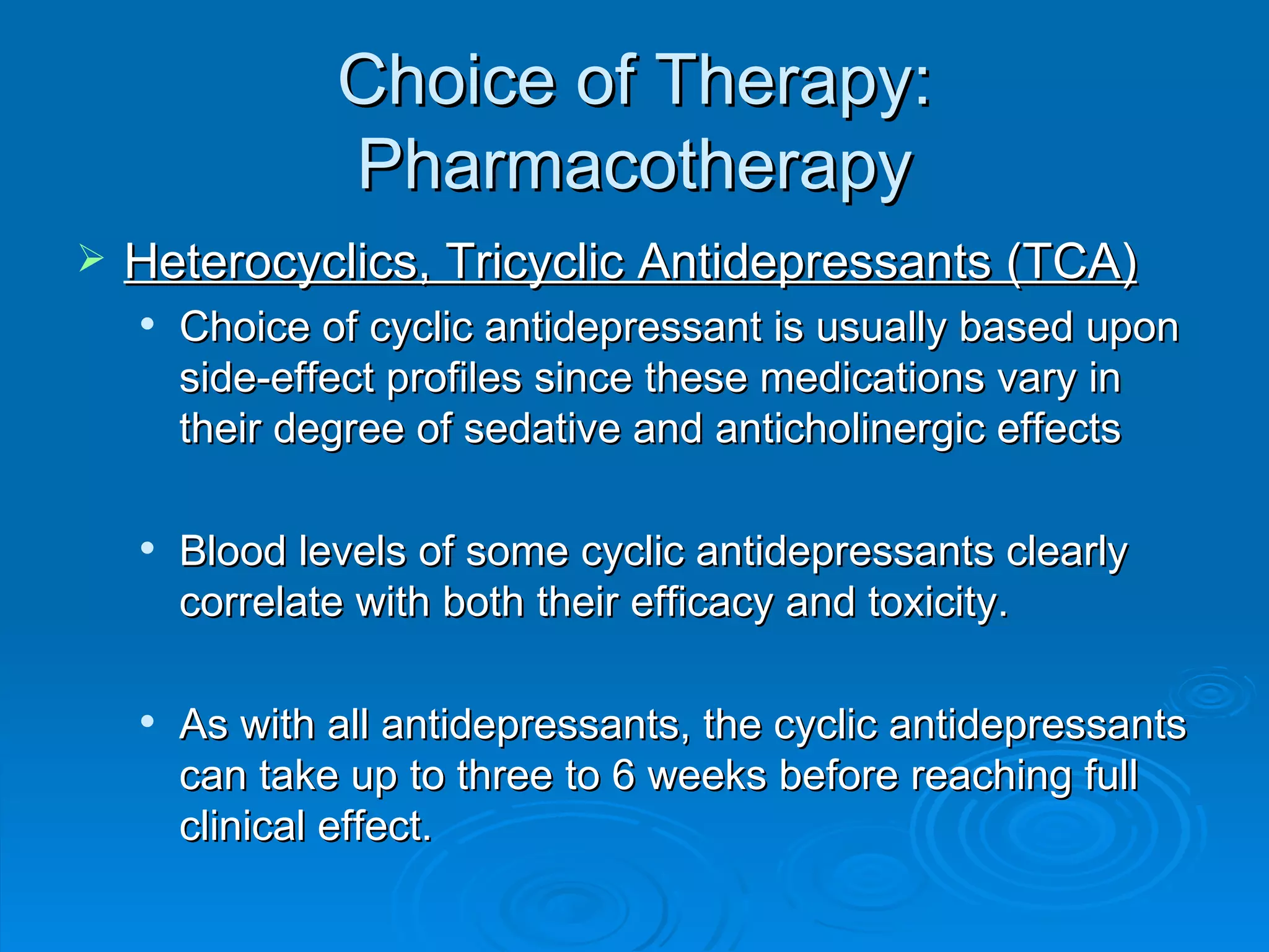 Choice of Therapy: Pharmacotherapy Heterocyclics, Tricyclic Antidepressants (TCA) Choice of cyclic antidepressant is usually based upon side-effect profiles since these medications vary in their degree of sedative and anticholinergic effects Blood levels of some cyclic antidepressants clearly correlate with both their efficacy and toxicity. As with all antidepressants, the cyclic antidepressants can take up to three to 6 weeks before reaching full clinical effect.  