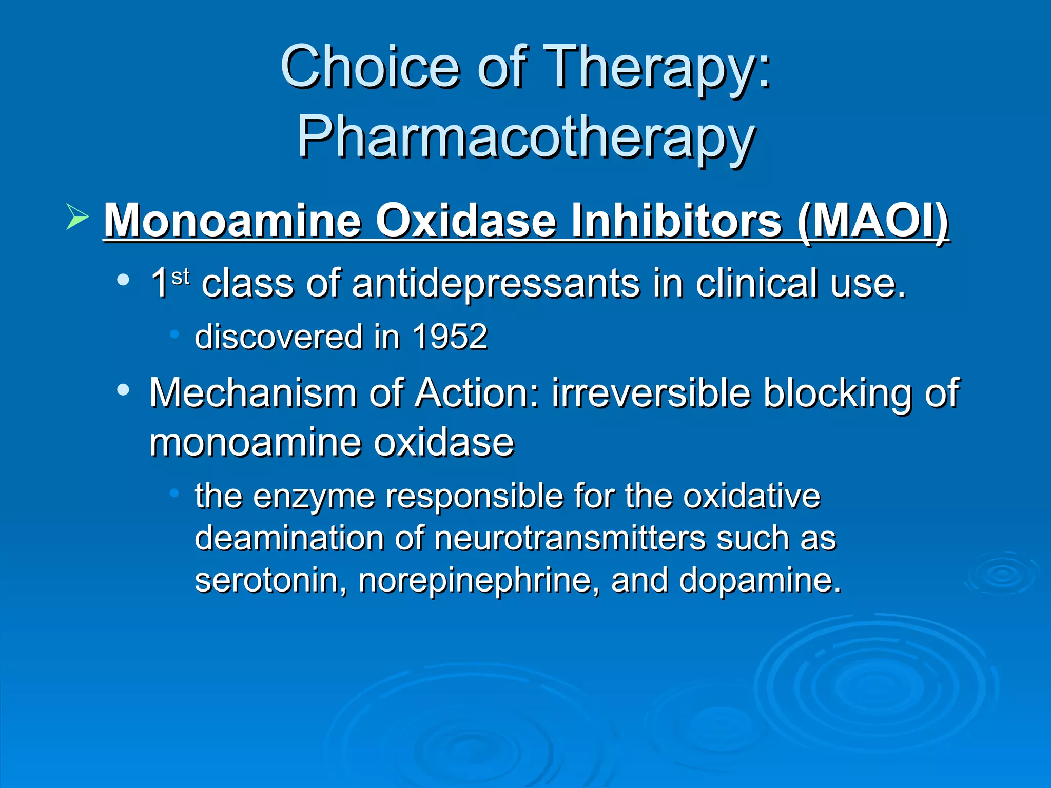 Choice of Therapy: Pharmacotherapy Monoamine Oxidase Inhibitors (MAOI) 1 st  class of antidepressants in clinical use. discovered in 1952 Mechanism of Action: irreversible blocking of monoamine oxidase the enzyme responsible for the oxidative deamination of neurotransmitters such as serotonin, norepinephrine, and dopamine.  