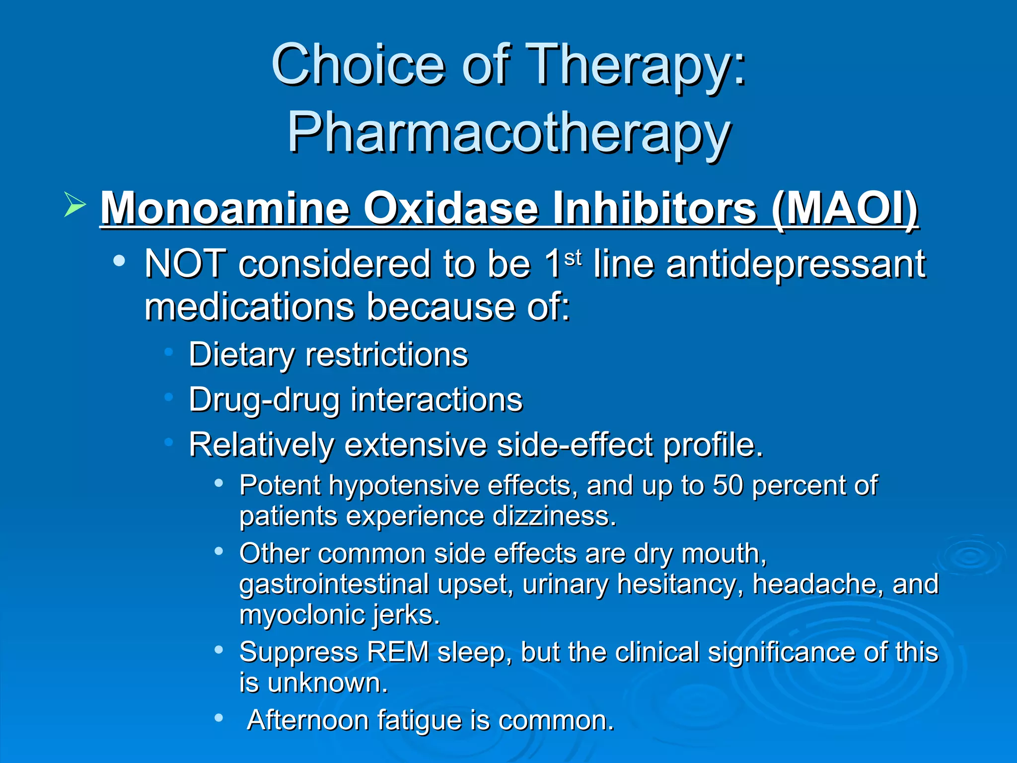 Choice of Therapy: Pharmacotherapy Monoamine Oxidase Inhibitors (MAOI) NOT considered to be 1 st  line antidepressant medications because of: Dietary restrictions Drug-drug interactions Relatively extensive side-effect profile. Potent hypotensive effects, and up to 50 percent of patients experience dizziness.  Other common side effects are dry mouth, gastrointestinal upset, urinary hesitancy, headache, and myoclonic jerks. Suppress REM sleep, but the clinical significance of this is unknown. Afternoon fatigue is common. 