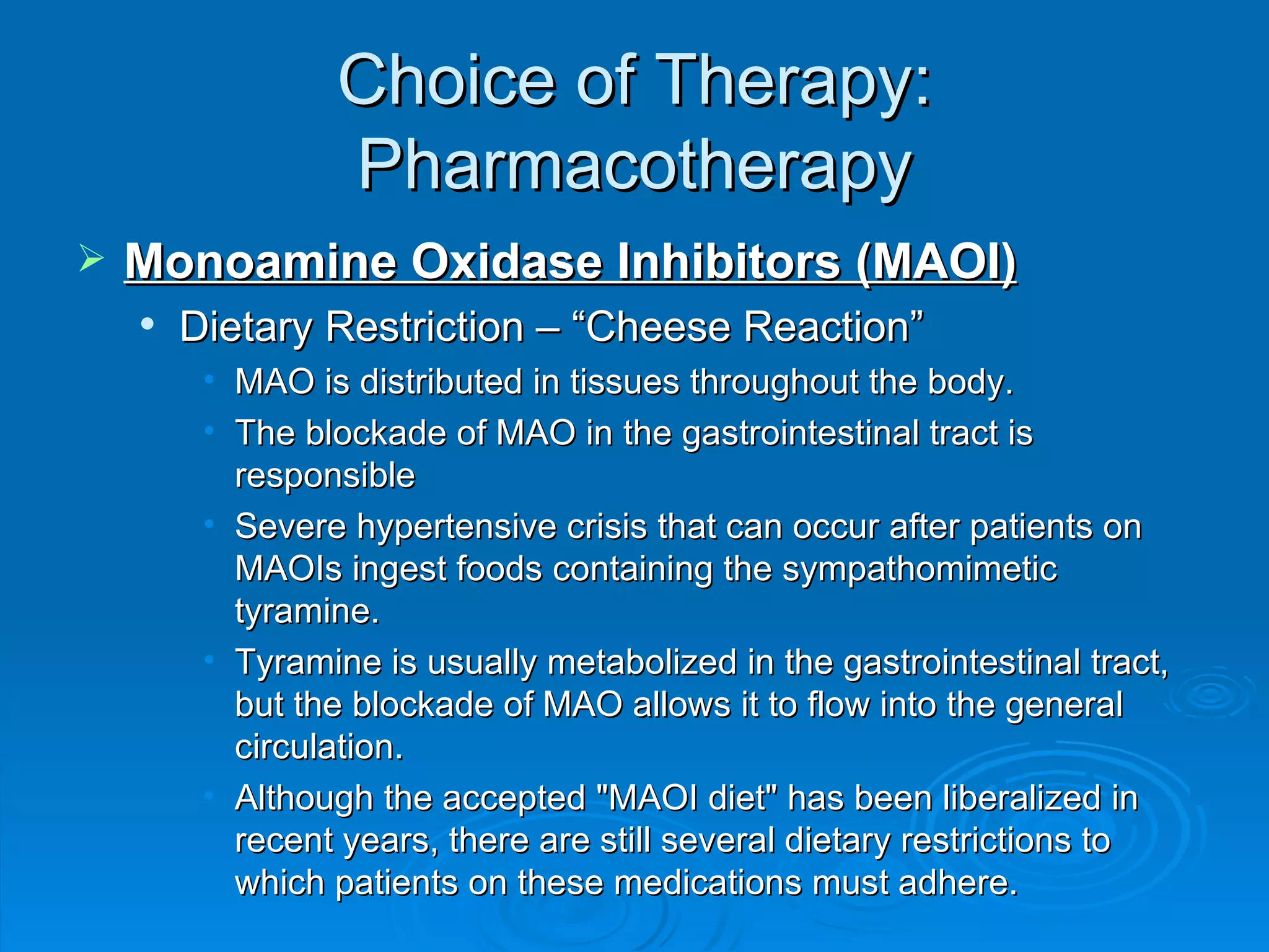Choice of Therapy: Pharmacotherapy Monoamine Oxidase Inhibitors (MAOI) Dietary Restriction – “Cheese Reaction”  MAO is distributed in tissues throughout the body. The blockade of MAO in the gastrointestinal tract is responsible  Severe hypertensive crisis that can occur after patients on MAOIs ingest foods containing the sympathomimetic tyramine. Tyramine is usually metabolized in the gastrointestinal tract, but the blockade of MAO allows it to flow into the general circulation. Although the accepted "MAOI diet" has been liberalized in recent years, there are still several dietary restrictions to which patients on these medications must adhere. 