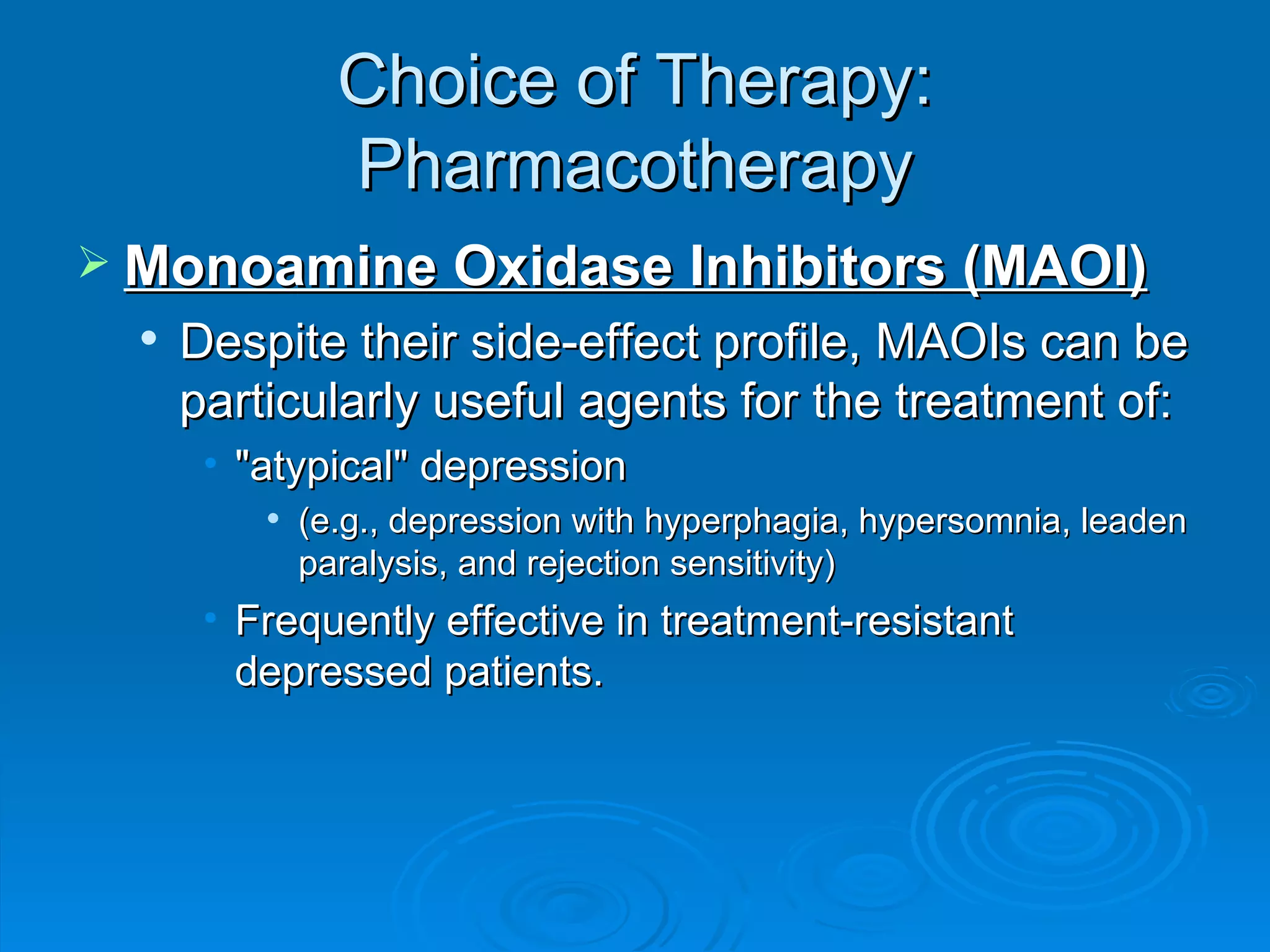 Choice of Therapy: Pharmacotherapy Monoamine Oxidase Inhibitors (MAOI) Despite their side-effect profile, MAOIs can be particularly useful agents for the treatment of: "atypical" depression (e.g., depression with hyperphagia, hypersomnia, leaden paralysis, and rejection sensitivity) Frequently effective in treatment-resistant depressed patients. 