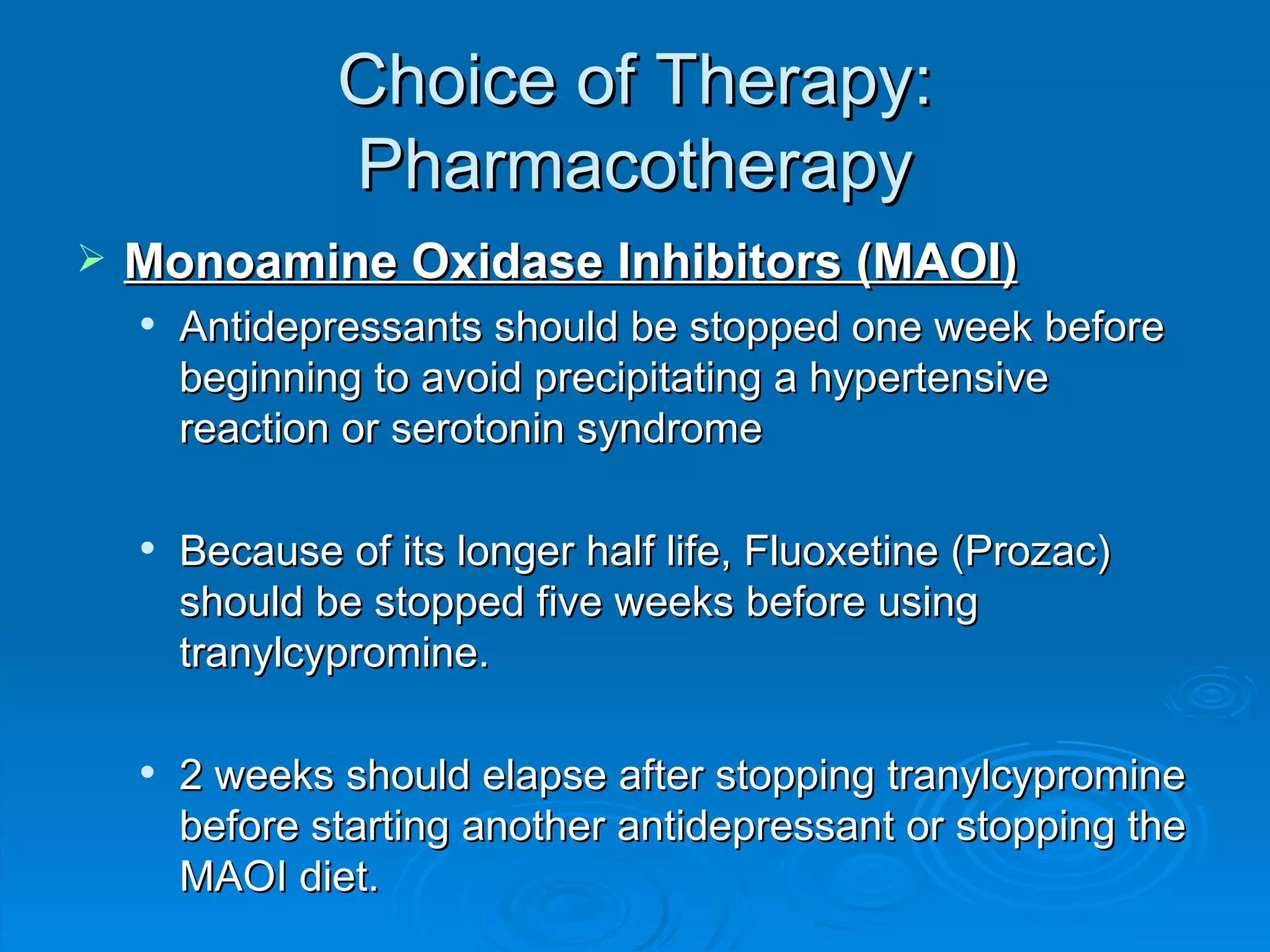 Choice of Therapy: Pharmacotherapy Monoamine Oxidase Inhibitors (MAOI) Antidepressants should be stopped one week before beginning to avoid precipitating a hypertensive reaction or serotonin syndrome  Because of its longer half life, Fluoxetine (Prozac) should be stopped five weeks before using tranylcypromine. 2 weeks should elapse after stopping tranylcypromine before starting another antidepressant or stopping the MAOI diet.  