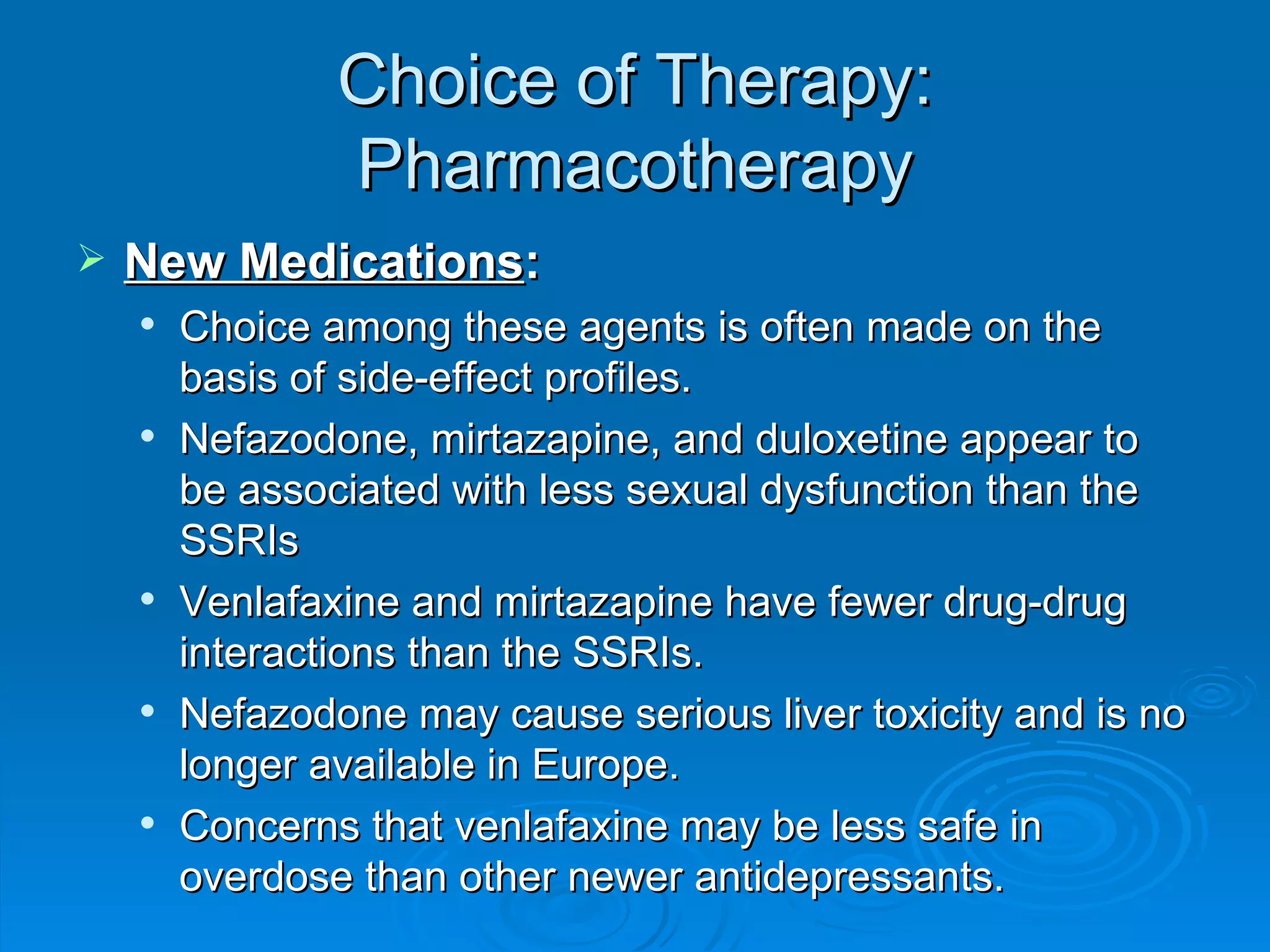 Choice of Therapy: Pharmacotherapy New Medications : Choice among these agents is often made on the basis of side-effect profiles. Nefazodone, mirtazapine, and duloxetine appear to be associated with less sexual dysfunction than the SSRIs Venlafaxine and mirtazapine have fewer drug-drug interactions than the SSRIs. Nefazodone may cause serious liver toxicity and is no longer available in Europe. Concerns that venlafaxine may be less safe in overdose than other newer antidepressants.  