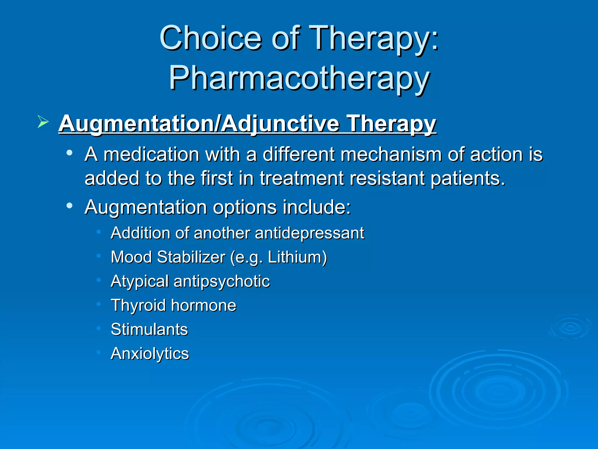 Choice of Therapy: Pharmacotherapy Augmentation/Adjunctive Therapy A medication with a different mechanism of action is added to the first in treatment resistant patients.  Augmentation options include: Addition of another antidepressant Mood Stabilizer (e.g. Lithium) Atypical antipsychotic Thyroid hormone Stimulants Anxiolytics 