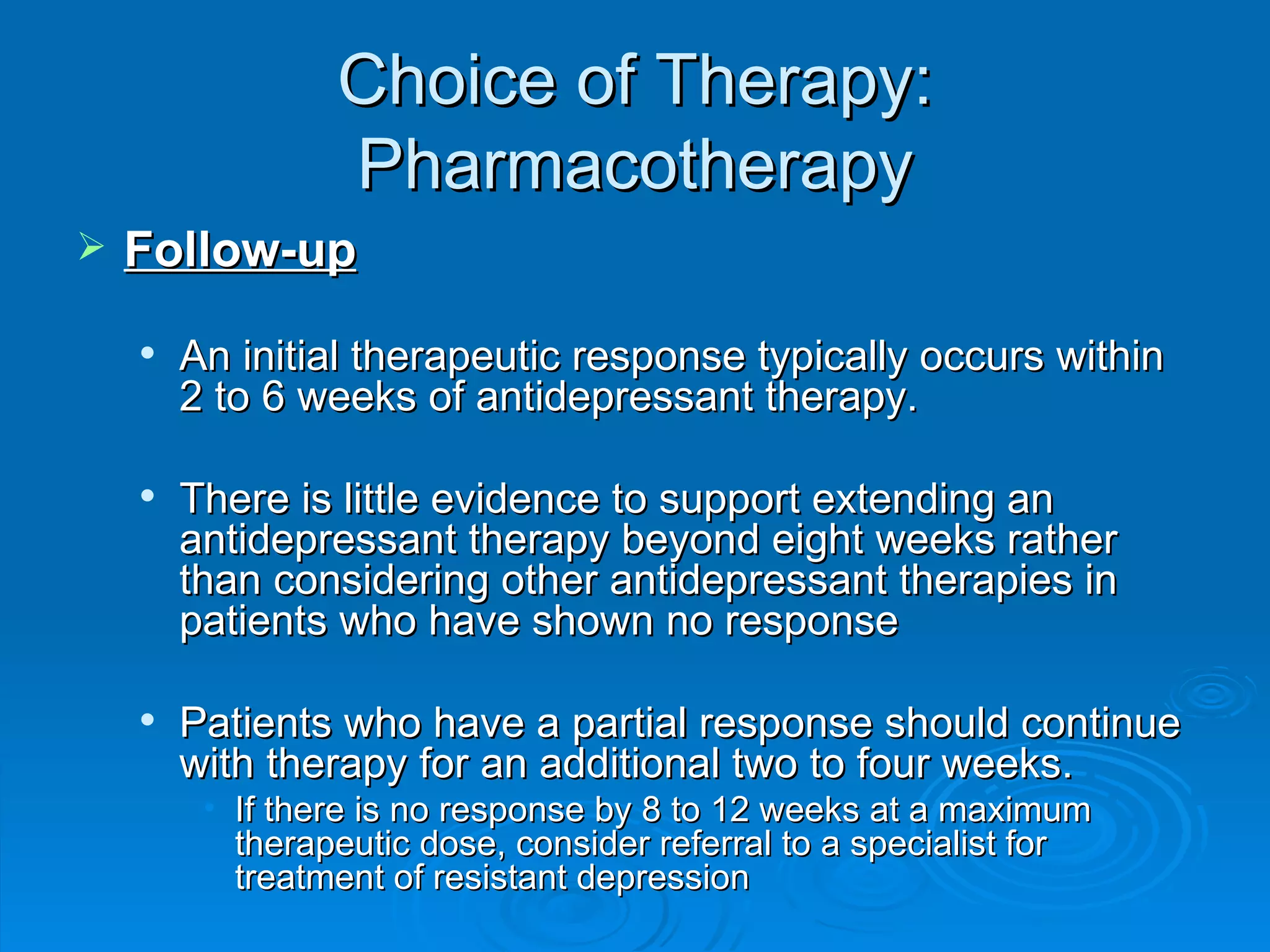 Choice of Therapy: Pharmacotherapy Follow-up An initial therapeutic response typically occurs within 2 to 6 weeks of antidepressant therapy.  There is little evidence to support extending an antidepressant therapy beyond eight weeks rather than considering other antidepressant therapies in patients who have shown no response  Patients who have a partial response should continue with therapy for an additional two to four weeks. If there is no response by 8 to 12 weeks at a maximum therapeutic dose, consider referral to a specialist for treatment of resistant depression  