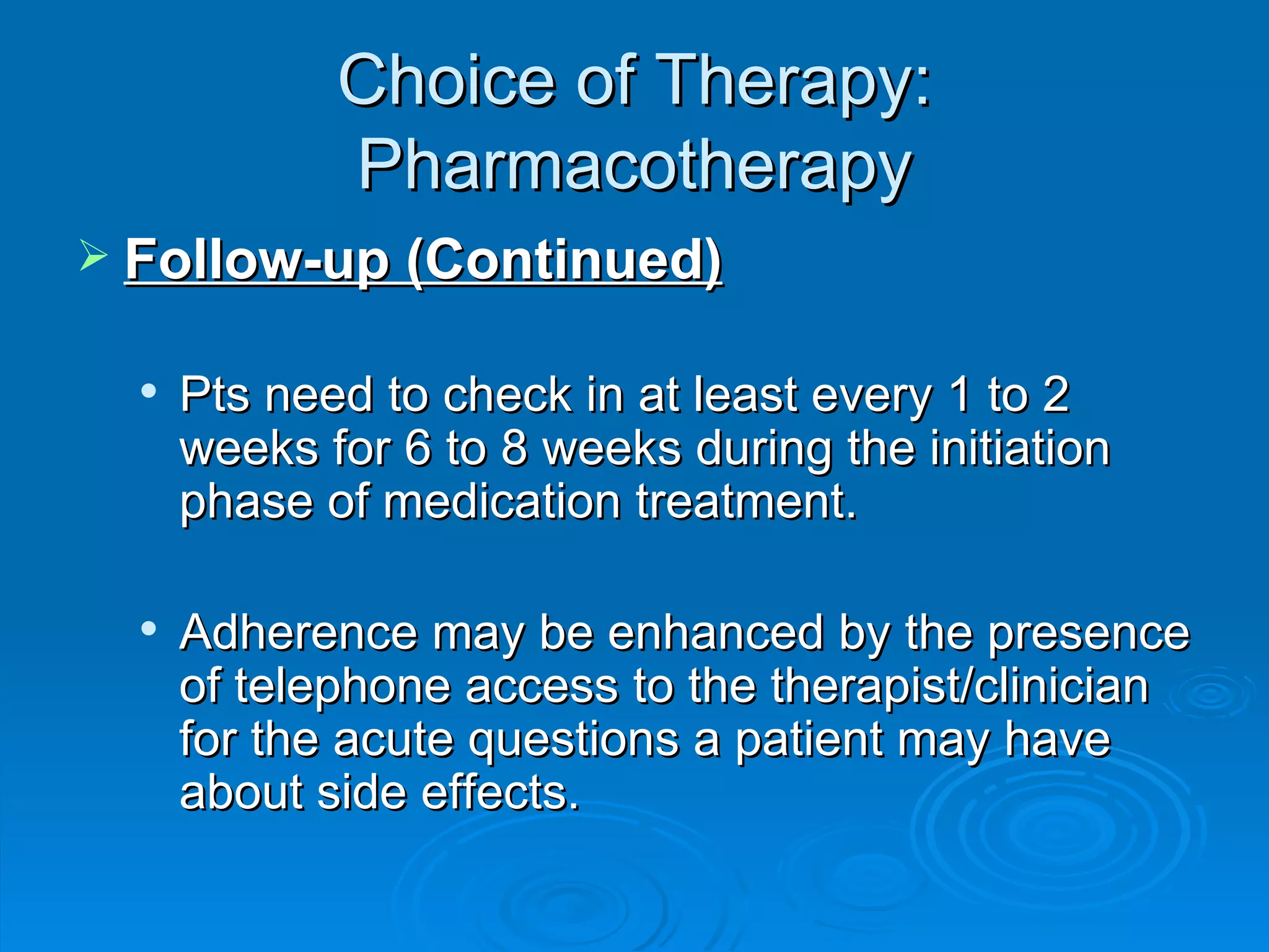 Choice of Therapy: Pharmacotherapy Follow-up (Continued) Pts need to check in at least every 1 to 2 weeks for 6 to 8 weeks during the initiation phase of medication treatment. Adherence may be enhanced by the presence of telephone access to the therapist/clinician for the acute questions a patient may have about side effects. 