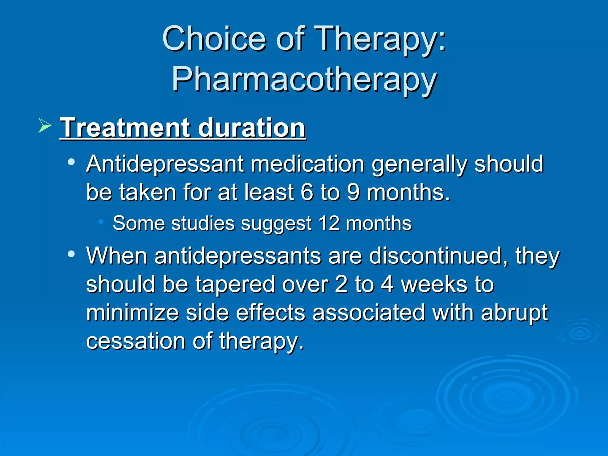 Choice of Therapy: Pharmacotherapy Treatment duration Antidepressant medication generally should be taken for at least 6 to 9 months. Some studies suggest 12 months When antidepressants are discontinued, they should be tapered over 2 to 4 weeks to minimize side effects associated with abrupt cessation of therapy.  