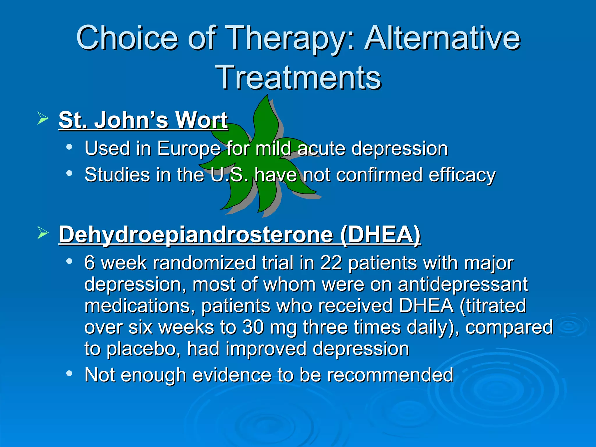 Choice of Therapy: Alternative Treatments St. John’s Wort Used in Europe for mild acute depression Studies in the U.S. have not confirmed efficacy Dehydroepiandrosterone (DHEA) 6 week randomized trial in 22 patients with major depression, most of whom were on antidepressant medications, patients who received DHEA (titrated over six weeks to 30 mg three times daily), compared to placebo, had improved depression Not enough evidence to be recommended  