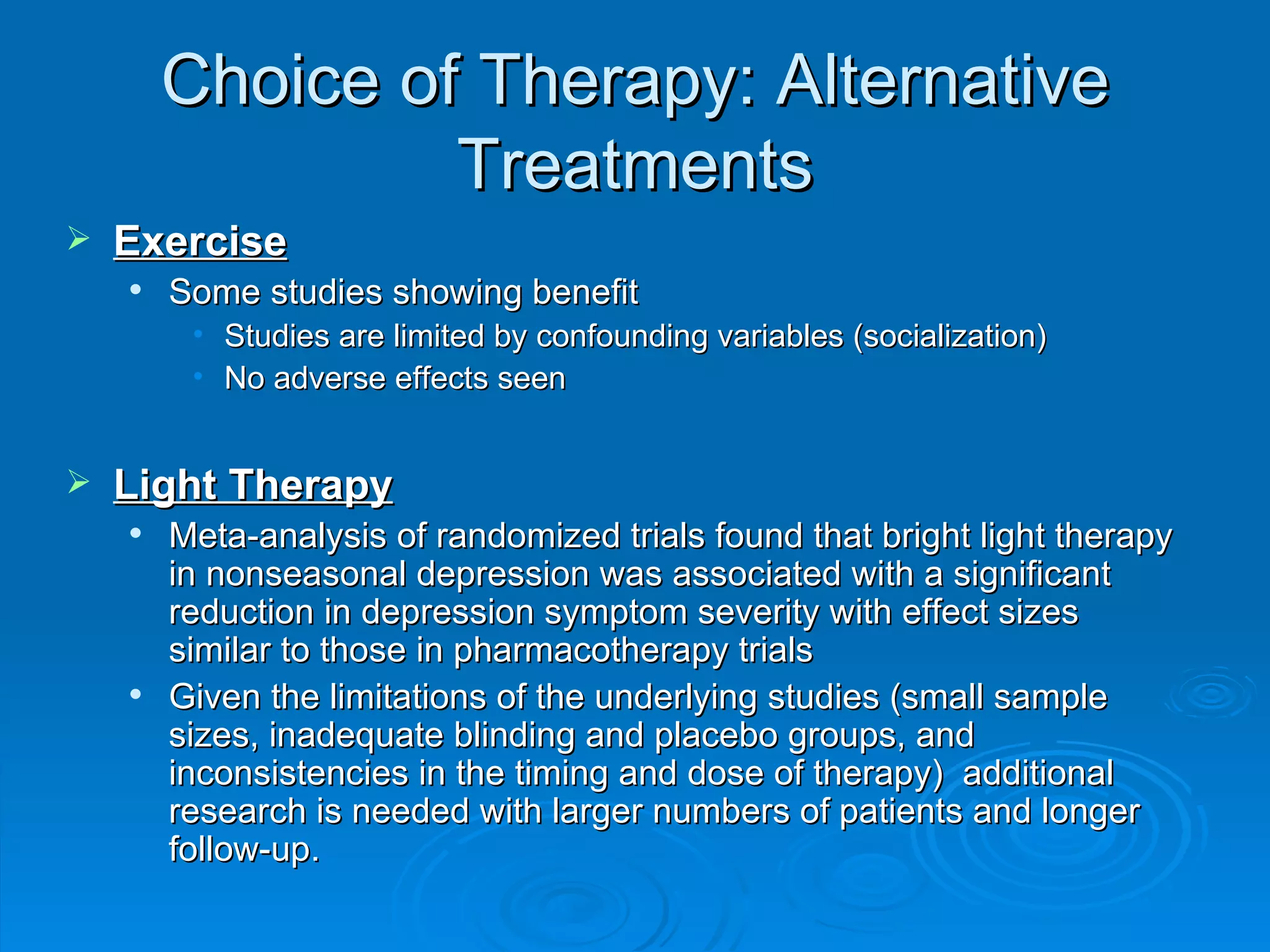 Choice of Therapy: Alternative Treatments Exercise Some studies showing benefit Studies are limited by confounding variables (socialization) No adverse effects seen Light Therapy Meta-analysis of randomized trials found that bright light therapy in nonseasonal depression was associated with a significant reduction in depression symptom severity with effect sizes similar to those in pharmacotherapy trials Given the limitations of the underlying studies (small sample sizes, inadequate blinding and placebo groups, and inconsistencies in the timing and dose of therapy)  additional research is needed with larger numbers of patients and longer follow-up.  