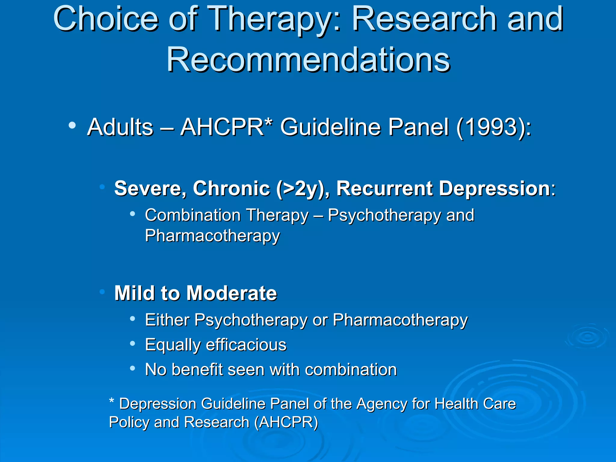 Choice of Therapy: Research and Recommendations Adults – AHCPR* Guideline Panel (1993): Severe, Chronic (>2y), Recurrent Depression : Combination Therapy – Psychotherapy and Pharmacotherapy Mild to Moderate Either Psychotherapy or Pharmacotherapy  Equally efficacious No benefit seen with combination *  Depression Guideline Panel of the Agency for Health Care Policy and Research (AHCPR)   