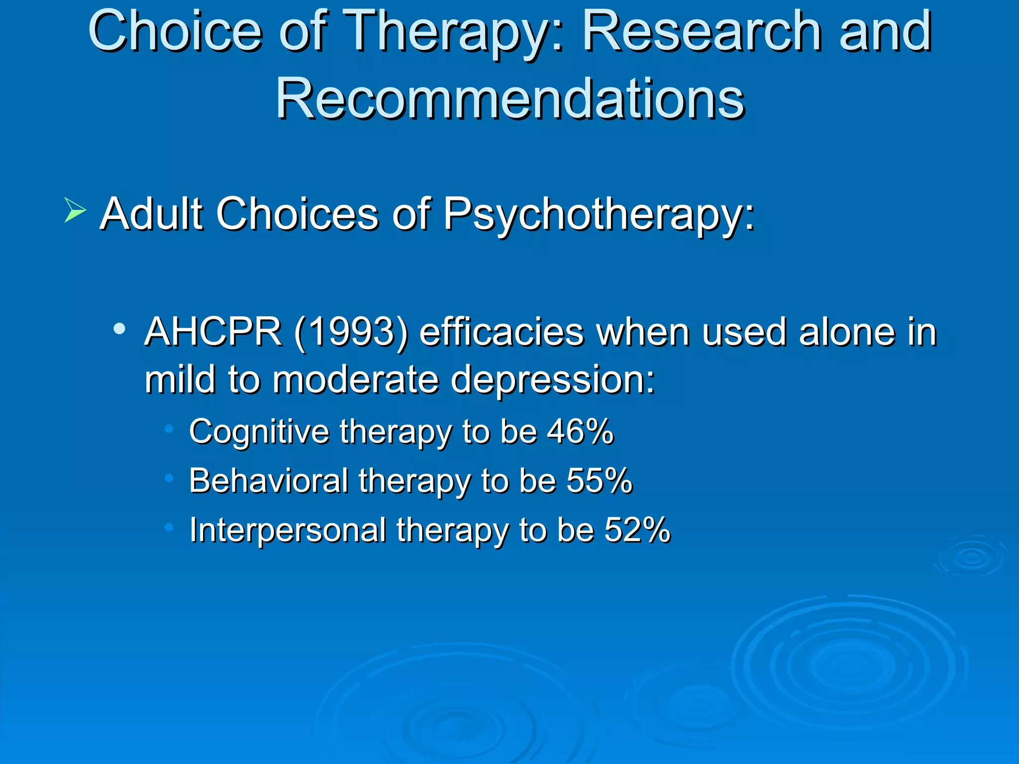 Choice of Therapy: Research and Recommendations Adult Choices of Psychotherapy: AHCPR (1993) efficacies when used alone in mild to moderate depression: Cognitive therapy to be 46% Behavioral therapy to be 55% Interpersonal therapy to be 52% 