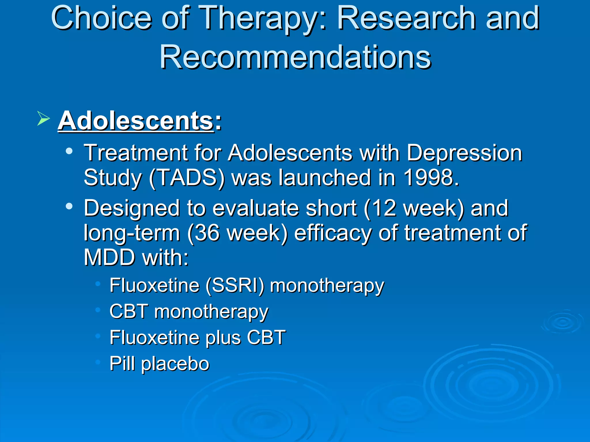 Choice of Therapy: Research and Recommendations Adolescents : Treatment for Adolescents with Depression Study (TADS) was launched in 1998. Designed to evaluate short (12 week) and long-term (36 week) efficacy of treatment of MDD with: Fluoxetine (SSRI) monotherapy CBT monotherapy Fluoxetine plus CBT Pill placebo 