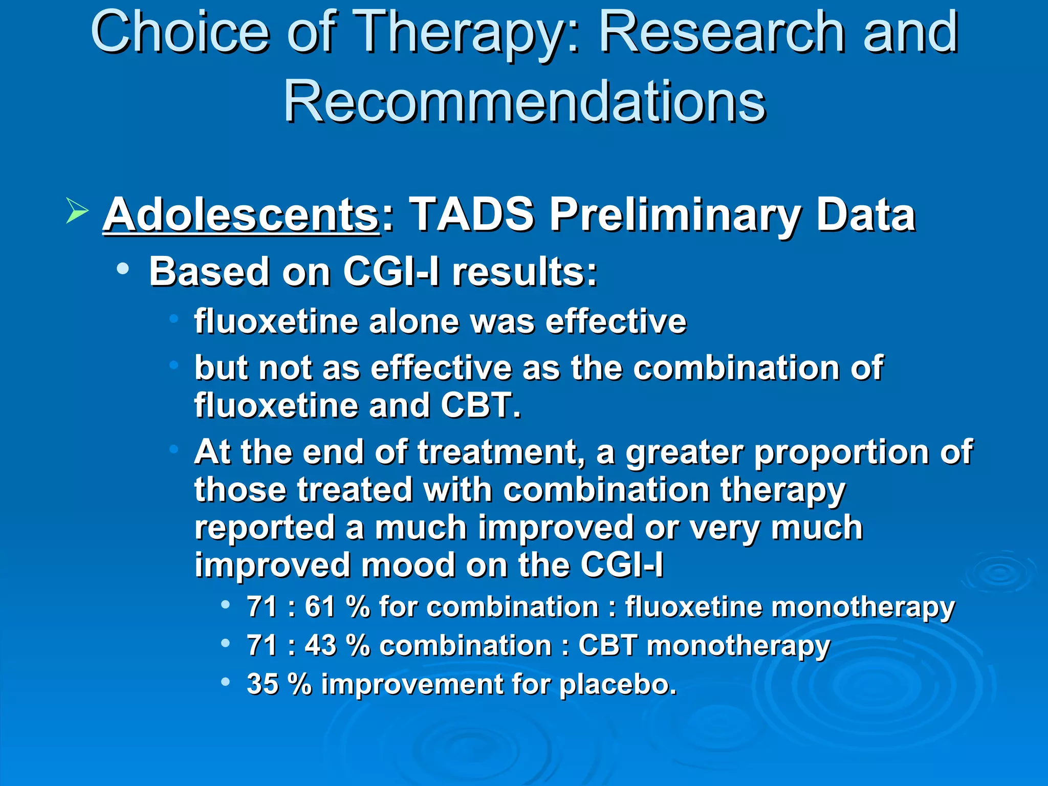 Choice of Therapy: Research and Recommendations Adolescents : TADS Preliminary Data Based on CGI-I results: fluoxetine alone was effective but not as effective as the combination of fluoxetine and CBT. At the end of treatment, a greater proportion of those treated with combination therapy reported a much improved or very much improved mood on the CGI-I 71 : 61 % for combination : fluoxetine monotherapy 71 : 43 % combination : CBT monotherapy 35 % improvement for placebo. 