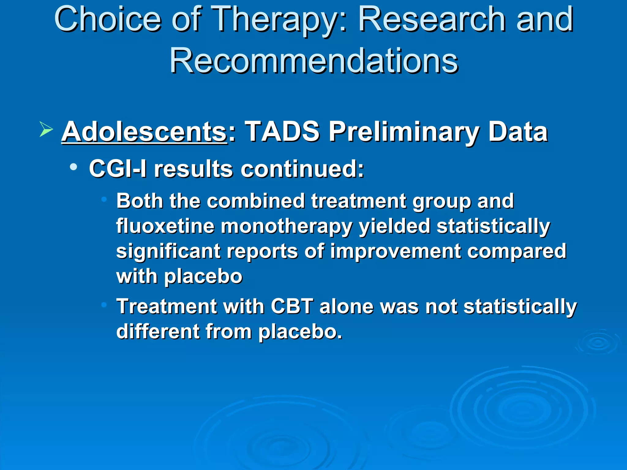 Choice of Therapy: Research and Recommendations Adolescents : TADS Preliminary Data CGI-I results continued: Both the combined treatment group and fluoxetine monotherapy yielded statistically significant reports of improvement compared with placebo Treatment with CBT alone was not statistically different from placebo.  