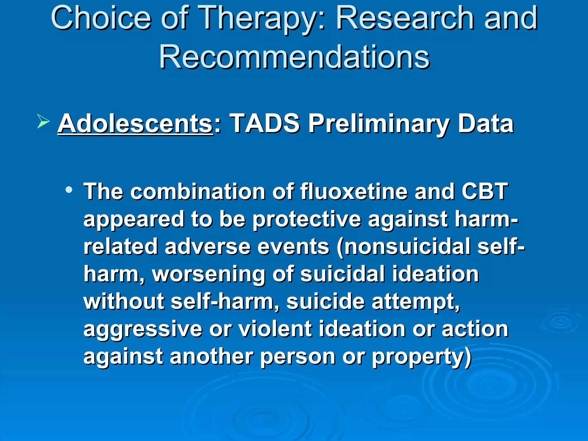 Choice of Therapy: Research and Recommendations Adolescents : TADS Preliminary Data The combination of fluoxetine and CBT appeared to be protective against harm-related adverse events (nonsuicidal self-harm, worsening of suicidal ideation without self-harm, suicide attempt, aggressive or violent ideation or action against another person or property)  