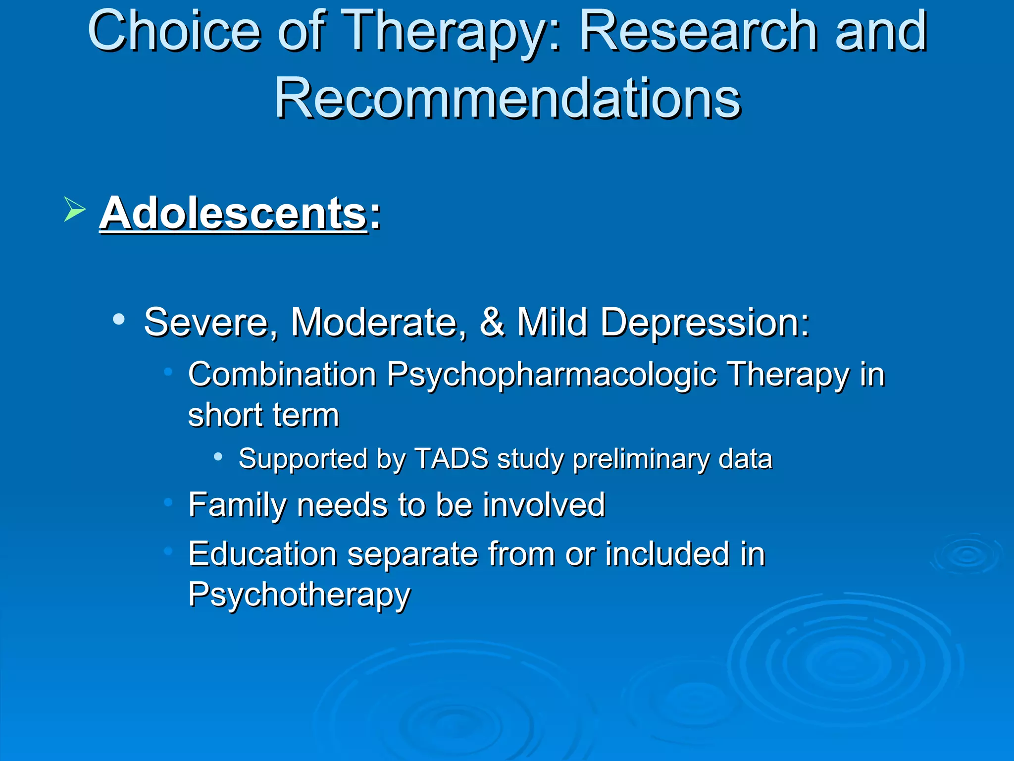Choice of Therapy: Research and Recommendations Adolescents : Severe, Moderate, & Mild Depression: Combination Psychopharmacologic Therapy in short term Supported by TADS study preliminary data Family needs to be involved Education separate from or included in Psychotherapy 