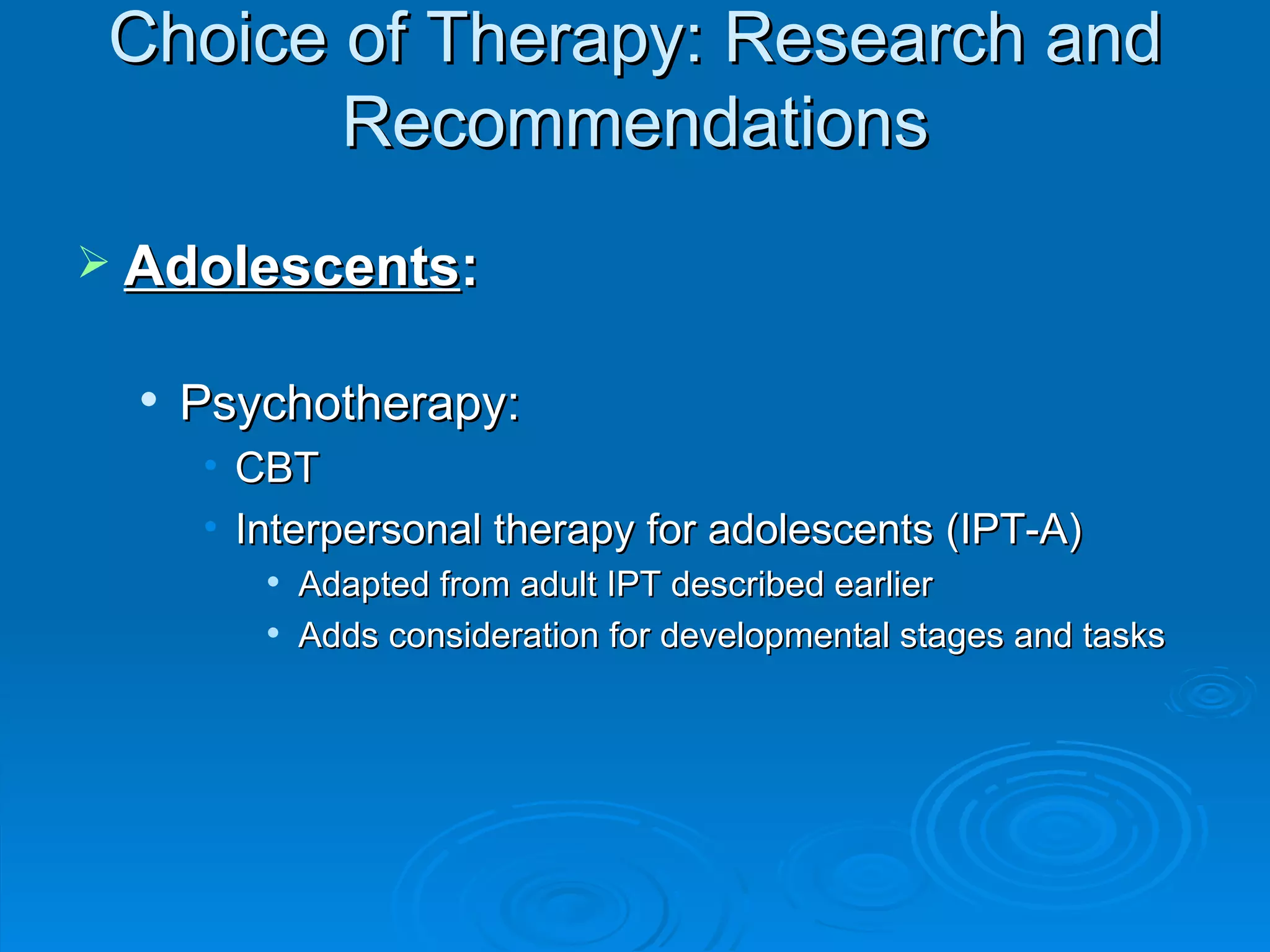 Choice of Therapy: Research and Recommendations Adolescents : Psychotherapy: CBT Interpersonal therapy for adolescents (IPT-A) Adapted from adult IPT described earlier Adds consideration for developmental stages and tasks 