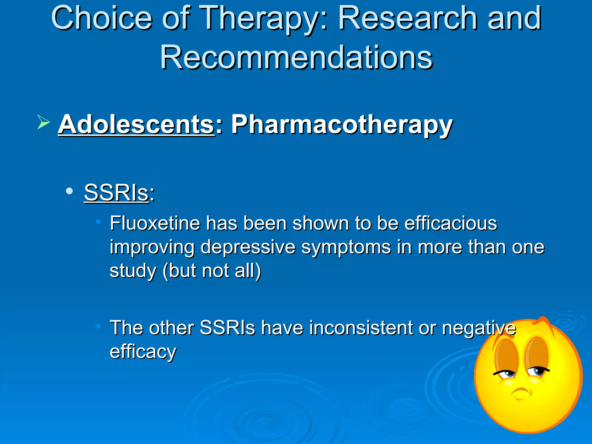 Adolescents : Pharmacotherapy SSRIs : Fluoxetine has been shown to be efficacious improving depressive symptoms in more than one study (but not all)  The other SSRIs have inconsistent or negative efficacy  Choice of Therapy: Research and Recommendations 