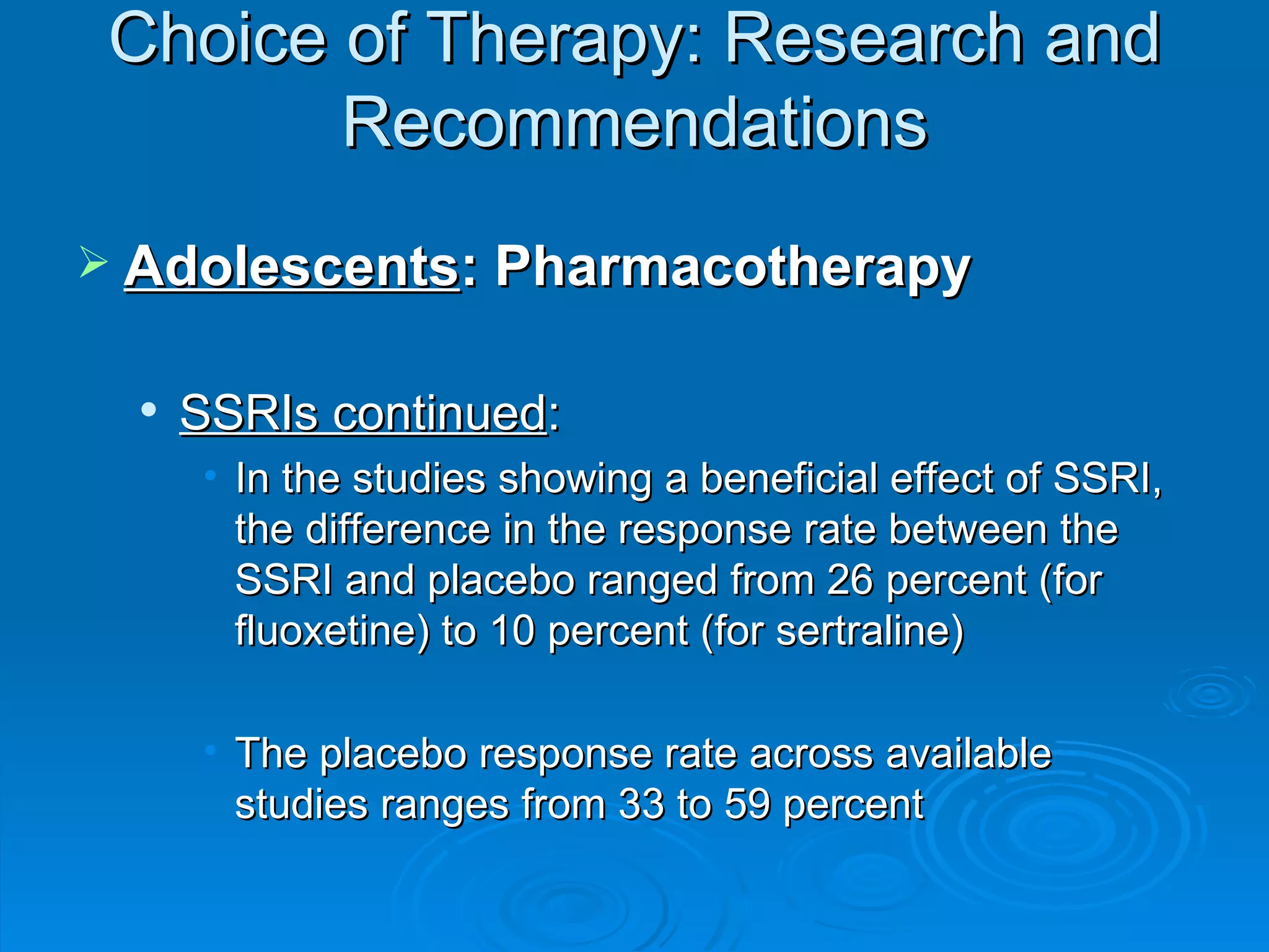 Choice of Therapy: Research and Recommendations Adolescents : Pharmacotherapy SSRIs continued : In the studies showing a beneficial effect of SSRI, the difference in the response rate between the SSRI and placebo ranged from 26 percent (for fluoxetine) to 10 percent (for sertraline) The placebo response rate across available studies ranges from 33 to 59 percent 