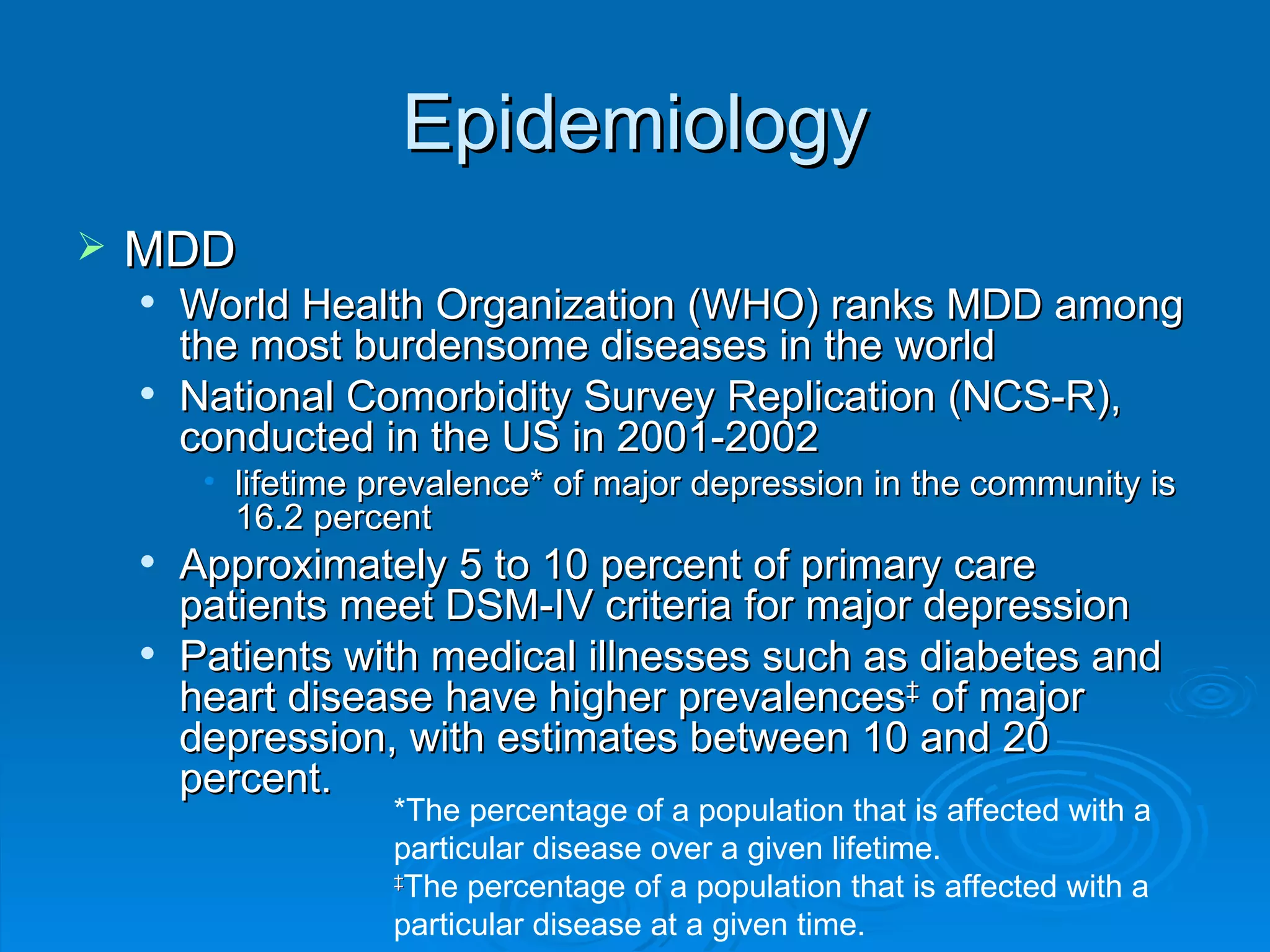 Epidemiology MDD World Health Organization (WHO) ranks MDD among the most burdensome diseases in the world National Comorbidity Survey Replication (NCS-R), conducted in the US in 2001-2002 lifetime prevalence* of major depression in the community is 16.2 percent Approximately 5 to 10 percent of primary care patients meet DSM-IV criteria for major depression Patients with medical illnesses such as diabetes and heart disease have higher prevalences ‡  of major depression, with estimates between 10 and 20 percent.  *The percentage of a population that is affected with a particular disease over a given lifetime.  ‡ The percentage of a population that is affected with a particular disease at a given time.  