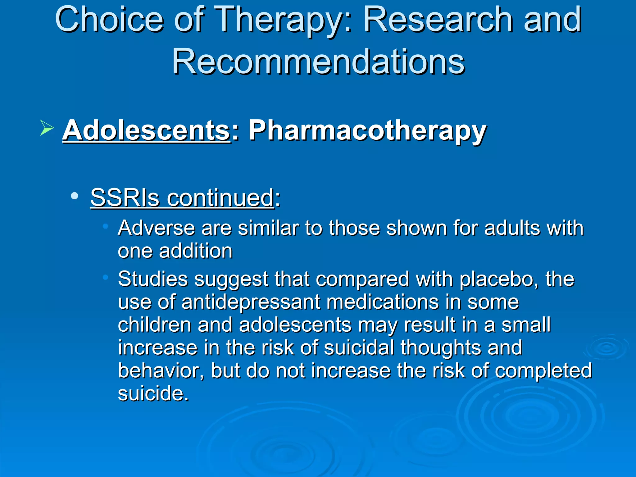 Choice of Therapy: Research and Recommendations Adolescents : Pharmacotherapy SSRIs continued : Adverse are similar to those shown for adults with one addition Studies suggest that compared with placebo, the use of antidepressant medications in some children and adolescents may result in a small increase in the risk of suicidal thoughts and behavior, but do not increase the risk of completed suicide.  
