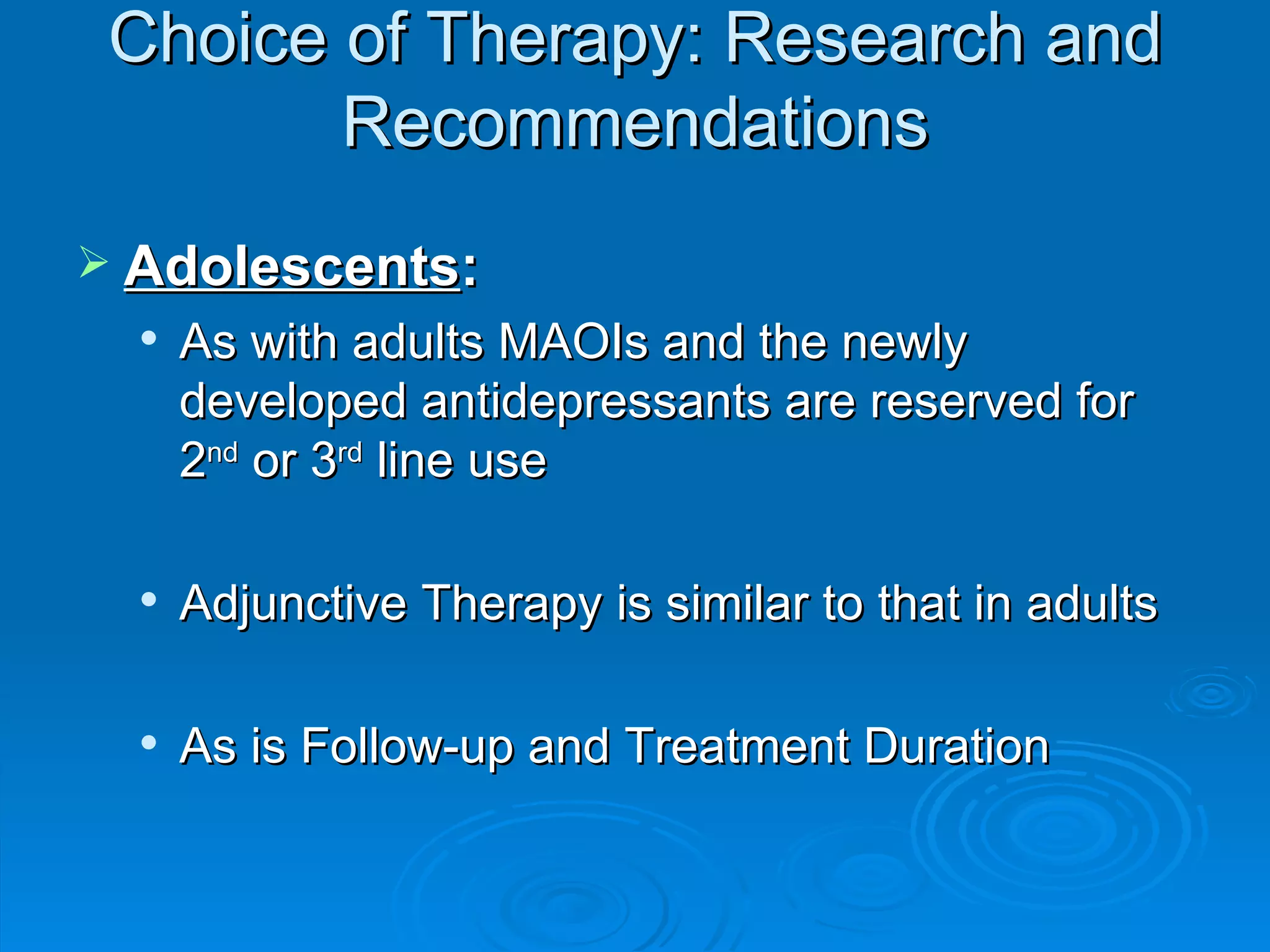 Choice of Therapy: Research and Recommendations Adolescents :  As with adults MAOIs and the newly developed antidepressants are reserved for 2 nd  or 3 rd  line use Adjunctive Therapy is similar to that in adults As is Follow-up and Treatment Duration 