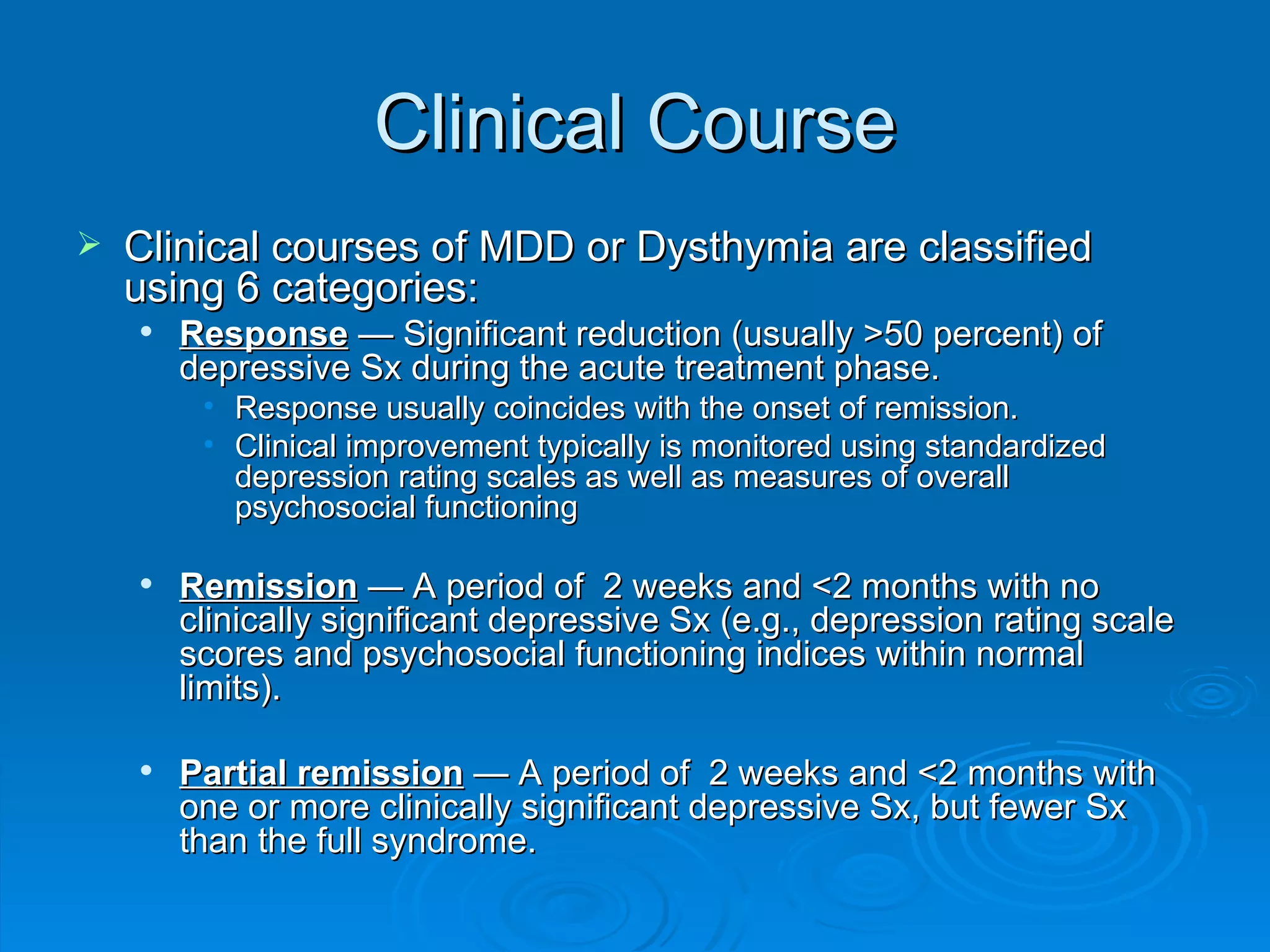 Clinical Course Clinical courses of MDD or Dysthymia are classified using 6 categories: Response  — Significant reduction (usually >50 percent) of depressive Sx during the acute treatment phase.  Response usually coincides with the onset of remission. Clinical improvement typically is monitored using standardized depression rating scales as well as measures of overall psychosocial functioning Remission  — A period of  2 weeks and <2 months with no clinically significant depressive Sx (e.g., depression rating scale scores and psychosocial functioning indices within normal limits).  Partial remission  — A period of  2 weeks and <2 months with one or more clinically significant depressive Sx, but fewer Sx than the full syndrome.  