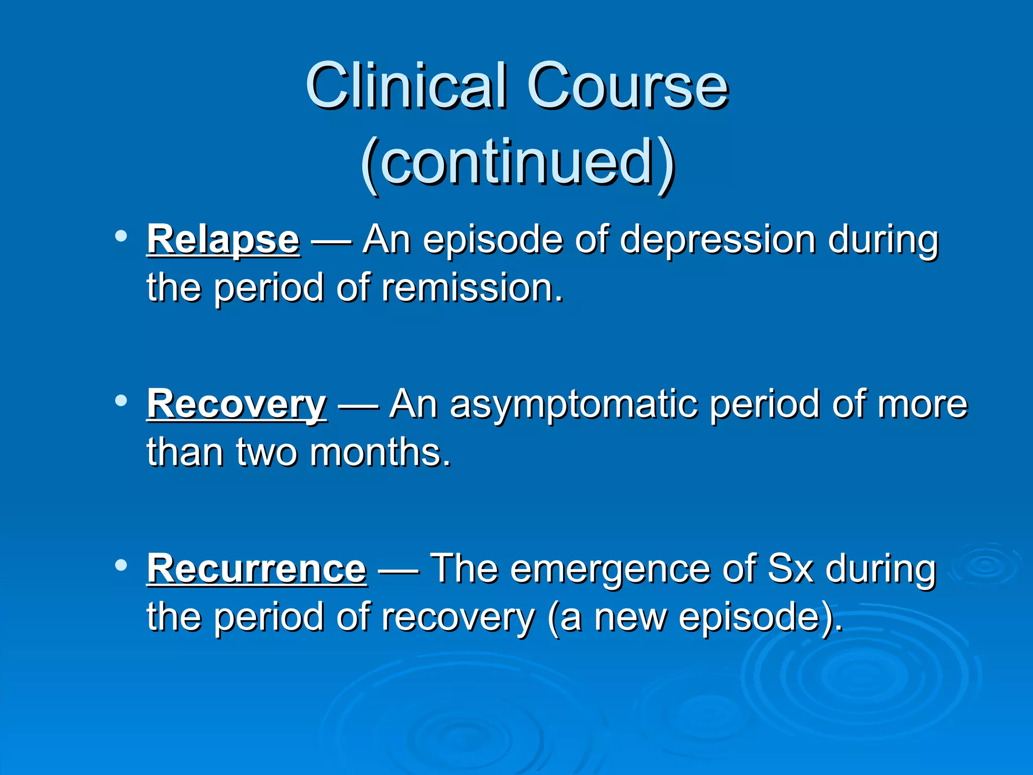 Clinical Course (continued) Relapse  — An episode of depression during the period of remission.  Recovery  — An asymptomatic period of more than two months.  Recurrence  — The emergence of Sx during the period of recovery (a new episode).  