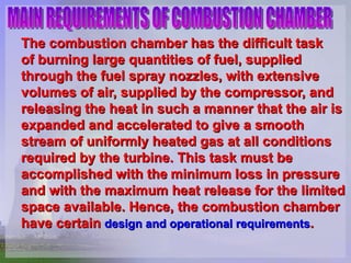 The combustion chamber has the difficult task  of burning large quantities of fuel, supplied through the fuel spray nozzles, with extensive volumes of air, supplied by the compressor, and releasing the heat in such a manner that the air is expanded and accelerated to give a smooth stream of uniformly heated gas at all conditions required by the turbine. This task must be accomplished with the   minimum loss in pressure and with the maximum heat release for the limited space available. Hence, the combustion chamber have certain  design and operational requirements . MAIN REQUIREMENTS OF COMBUSTION CHAMBER 