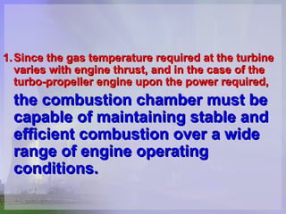 1. Since the gas temperature required at the turbine varies with engine thrust, and in the case of the turbo-propeller engine upon the power required,   the combustion chamber must be capable of maintaining stable and efficient combustion over a wide range of engine operating conditions.   