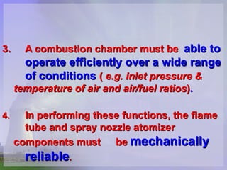 3.   A combustion chamber must be   able to  operate efficiently over a wide range  of conditions  (   e.g. inlet pressure &  temperature of air and air/fuel ratios ) .   4. In performing these functions, the flame  tube and spray nozzle atomizer  components must  be   mechanically  reliable .   