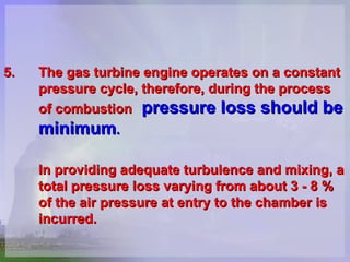 5. The gas turbine engine operates on a constant  pressure cycle, therefore, during the process  of combustion   pressure loss should be  minimum .   In providing adequate turbulence and mixing, a  total pressure loss varying from about 3 - 8 % of the air pressure at entry to the chamber is  incurred.  
