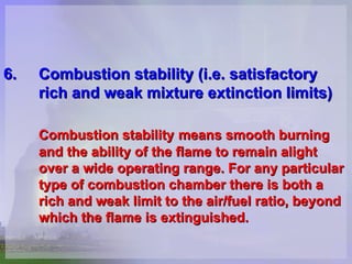 6. Combustion stability (i.e.  satisfactory  rich and weak mixture extinction limits)   Combustion stability   means smooth burning  and the ability of the flame to remain alight  over a wide operating range. For any particular  type of combustion chamber there is both a  rich and weak limit to the air/fuel ratio, beyond  which the flame is extinguished.   