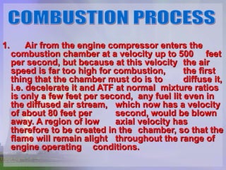 1. Air from the engine compressor enters the  combustion chamber at a velocity up to 500  feet per second, but because at this velocity  the air speed is far too high for combustion,  the first thing that the chamber must do is to  diffuse it, i.e. decelerate it and ATF at normal  mixture ratios is only a few feet per second,  any fuel lit even in the diffused air stream,  which now has a velocity of about 80 feet per  second, would be blown away. A region of low  axial velocity has therefore to be created in the  chamber, so that the flame will remain alight  throughout the range of engine operating  conditions.   COMBUSTION PROCESS 