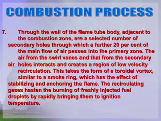 7.  Through the wall of the flame tube body, adjacent to  the combustion zone, are a selected number of  secondary holes through which a further 20 per cent of  the main flow of air passes into the primary zone. The  air from the swirl vanes and that from the secondary air  holes interacts and creates a region of low velocity  recirculation. This takes the form of a toroidal vortex,  similar to a smoke ring, which has the effect of  stabilizing and anchoring the flame. The recirculating  gases hasten the burning of freshly injected fuel  droplets by rapidly bringing them to ignition  temperature.  COMBUSTION PROCESS 